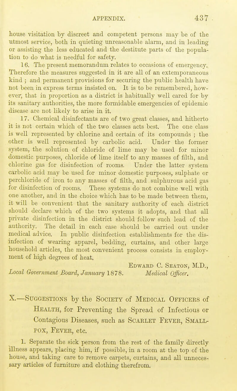 house visitation by discreet and competent persons may be of the utmost service, both in quieting unreasonable alarm, and in leading or assisting the less educated and the destitute parts of the popula- tion to do what is needful for safety. 16. The present memorandum relates to occasions of emergency. Therefore the measures suggested in it are all of an extemporaneous kind ; and permanent provisions for securing the public health have not been in express terms insisted on. It is to be remembered, how- ever, that in proportion as a district is habitually well cared for by its sanitary authorities, the more formidable emergencies of epidemic disease are not likely to arise in it. 17. Chemical disinfectants are of two great classes, and hitherto it is not certain which of the two classes acts best. The one class is well represented by chlorine and certain of its compounds ; the other is well represented by carbolic acid. Under the former system, the solution of chloride of lime may be used for minor domestic purposes, chloride of lime itself to any masses of filth, and chlorine gas for disinfection of rooms. Under the latter system carbolic acid may be used for minor domestic purposes, sulphate or perchloride of iron to any masses of filth, and sulphurous acid gas for disinfection of rooms. These systems do not combine well with one another, and in the choice which has to be made between them, it will be convenient that the sanitary authority of each district should declare which of the two systems it adopts, and that all private disinfection in the district should follow such lead of the authority. The detail in each case should be carried out under medical advice. In public disinfection establishments for the dis- infection of wearing apparel, bedding, curtains, and other large household articles, the most convenient process consists in employ- ment of high degrees of heat. Edward C. Seaton, M.D., Local Government Board, January 1878. Medical Officer. X.—Suggestions by the Society of Medical Officers of Health, for Preventing the Spread of Infectious or Contagious Diseases, such as Scarlet Fever, Small- pox, Fever, etc. 1. Separate the sick person from the rest of the family directly illness appears, placing him, if possible, in a room at the top of the house, and taking care to remove carpets, curtains, and all unneces- sary articles of furniture and clothing therefrom.