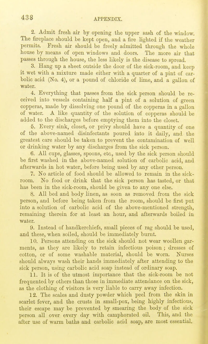 2. Admit fresh air by opening the upper sash of the window. The fireplace should be kept open, and a fire lighted if the weather permits. Fresh air should be freely admitted through the whole house by means of open windows and doors. The more air that passes through the house, the less likely is the disease to spread. 3. Hang up a sheet outside the door of the sick-room, and keep it wet with a mixture made either with a quarter of a pint of car- bolic acid (No. 4), or a pound of chloride of lime, and a gallon of water. 4. Everything that passes from the sick person should be re- ceived into vessels containing half a pint of a solution of green copperas, made by dissolving one pound of the copperas in a gallon of water. A like quantity of the solution of copperas should be added to the discharges before emptying them into the closet. 5. Every sink, closet, or privy should have a quantity of one of the above-named disinfectants poured into it daily, and the greatest care should be taken to prevent the contamination of well or drinking water by any discharges from the sick person. 6. All cups, glasses, spoons, etc., used by the sick person should be first washed in the above-named solution of carbolic acid, and afterwards in hot water, before being used by any other person. 7. No article of food should be allowed to remain in the sick- room. No food or drink that the sick person has tasted, or that has been in the sick-room, should be given to any one else. 8. All bed and body linen, as soon as removed from the sick person, and before being taken from the room, should be first put into a solution of carbolic acid of the above-mentioned strength, remaining therein for at least an hour, and afterwards boiled in water. 9. Instead of handkerchiefs, small pieces of rag should be used, and these, when soiled, should be immediately burnt. 10. Persons attending on the sick should not wear woollen gar- ments, as they are likely to retain infectious poison ; dresses of cotton, or of some washable material, should be worn. Nurses should always wash their hands immediately after attending to the sick person, using carbolic acid soap instead of ordinary soap. 11. It is of the utmost importance that the sick-room be not frequented by others than those in immediate attendance on the sick, as the clothing of visitors is very liable to carry away infection. 12. The scales and dusty powder which peel from the skin in scarlet fever, and the crusts in small-pox, being highly infectious, their escape may be prevented by smearing the body of the sick person all over every day with camphorated oil. This, and the after use of warm baths and carbolic acid soap, are most essential.