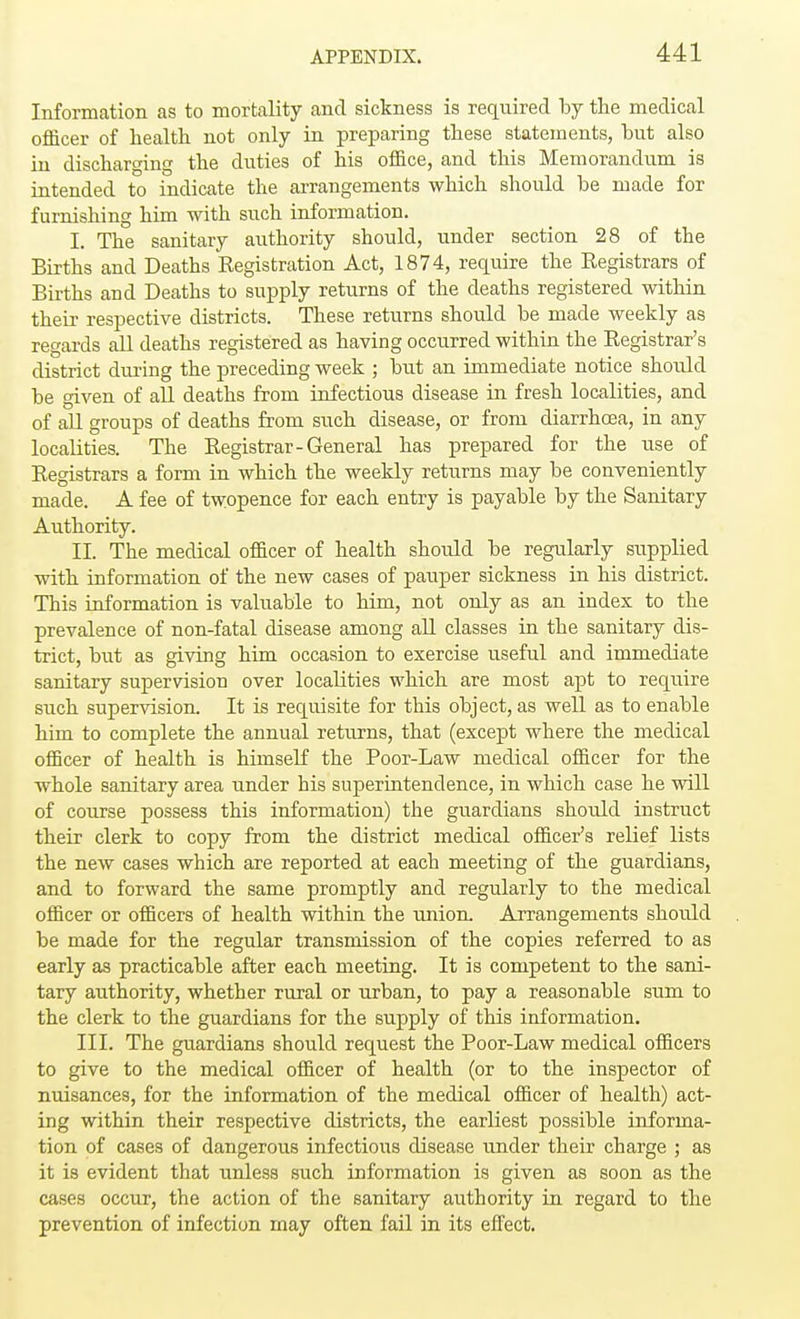 Information as to mortality and sickness is required by the medical officer of health not only in preparing these statements, hut also in discharging the duties of his office, and this Memorandum is intended to indicate the arrangements which should be made for furnishing him with such information. I. The sanitary authority should, under section 28 of the Births and Deaths Kegistration Act, 1874, require the Registrars of Births and Deaths to supply returns of the deaths registered within their respective districts. These returns should be made weekly as regards all deaths registered as having occurred within the Registrar's district during the preceding week ; but an immediate notice should be given of all deaths from infectious disease in fresh localities, and of all groups of deaths from such disease, or from diarrhoea, in any localities. The Registrar-General has prepared for the use of Registrars a form in which the weekly returns may be conveniently made. A fee of twopence for each entry is payable by the Sanitary Authority. II. The medical officer of health should be regularly supplied with information of the new cases of pauper sickness in his district. This information is valuable to him, not only as an index to the prevalence of non-fatal disease among all classes in the sanitary dis- trict, but as giving him occasion to exercise useful and immediate sanitary supervision over localities which are most apt to require such supervision. It is requisite for this object, as weU as to enable him to complete the annual returns, that (except where the medical officer of health is himself the Poor-Law medical officer for the whole sanitary area under his superintendence, in which case he will of course possess this information) the guardians shoidd instruct their clerk to copy from the district medical officer's relief lists the new cases which are reported at each meeting of the guardians, and to forward the same promptly and regularly to the medical officer or officers of health within the union. Arrangements should be made for the regular transmission of the copies referred to as early as practicable after each meeting. It is competent to the sani- tary authority, whether rural or urban, to pay a reasonable sum to the clerk to the guardians for the supply of this iuformation. III. The guardians should request the Poor-Law medical officers to give to the medical officer of health (or to the inspector of nuisances, for the information of the medical officer of health) act- ing within their respective districts, the earliest possible informa- tion of cases of dangerous infectious disease under their charge ; as it is evident that unless such information is given as soon as the cases occur, the action of the sanitary authority in regard to the prevention of infection may often fail in its effect.