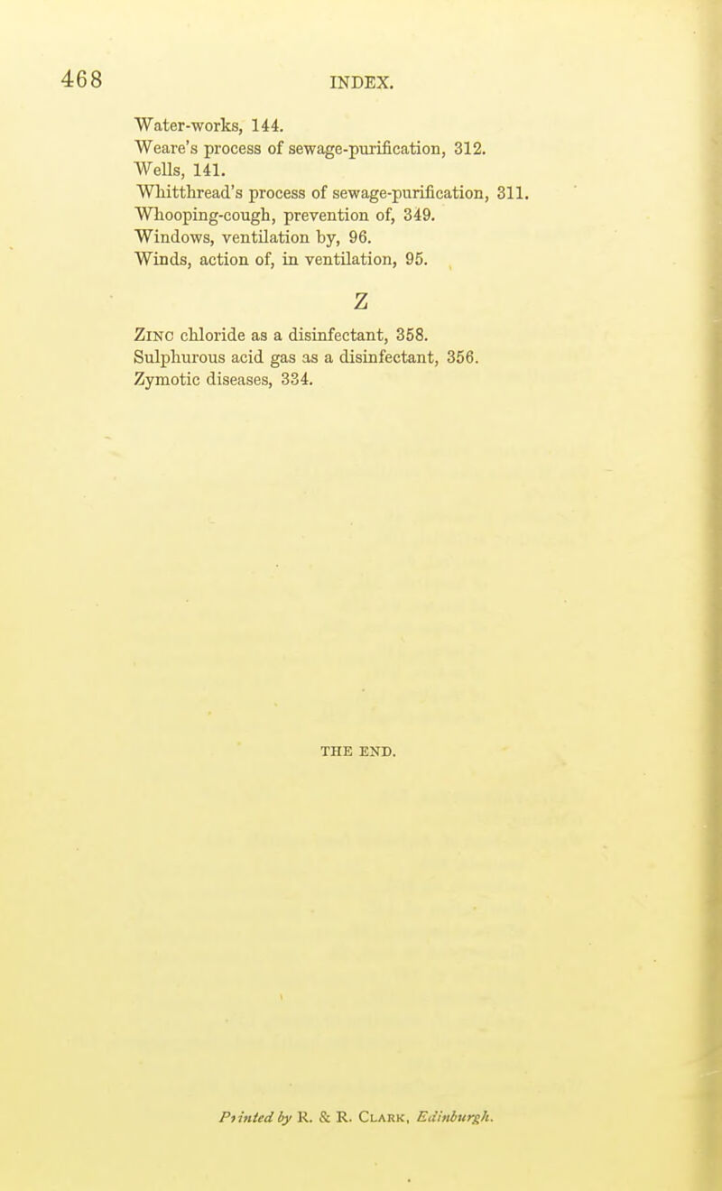 Water-works, 144. Weare's process of sewage-purification, 312. Wells, 141. Whitthread's process of sewage-purification, 311. Whooping-cough, prevention of, 349. Windows, ventilation by, 96. Winds, action of, in ventilation, 95. z Zinc chloride as a disinfectant, 358. Sulphurous acid gas as a disinfectant, 356. Zymotic diseases, 334. THE END. Piinledby R. & R. Clark, Edinburgh.