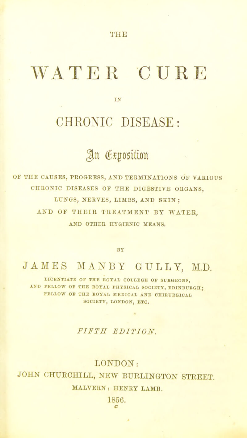 THE WATER CURE CHEONIC DISEASE: of the causes, progeess, and terminations of vaeious cheonic diseases of the digestive oegans, lungs, neetes, limbs, and skin ; a:n'd of their treatment by water, AND OTHEE HYGIENIC MEANS. BY JAMES MANBY GULLY, M.D. IICENTIATE OP THE HOTAL COLLEGE OE SUHGEONS, AXD EELLOW OP THE HOTAL mTSICAL SOCIETY, EDINBUKGn; PELLOW OP THE HOTAL MEDICAL AND CniEUBBlCAL SOCIETY, LONDOiV, ETC. FIFTH EDITION. LONDOIT: JOHN CHURCHILL, NEW BURLINGTON STREET. MALVERN: HENRY LAMB.