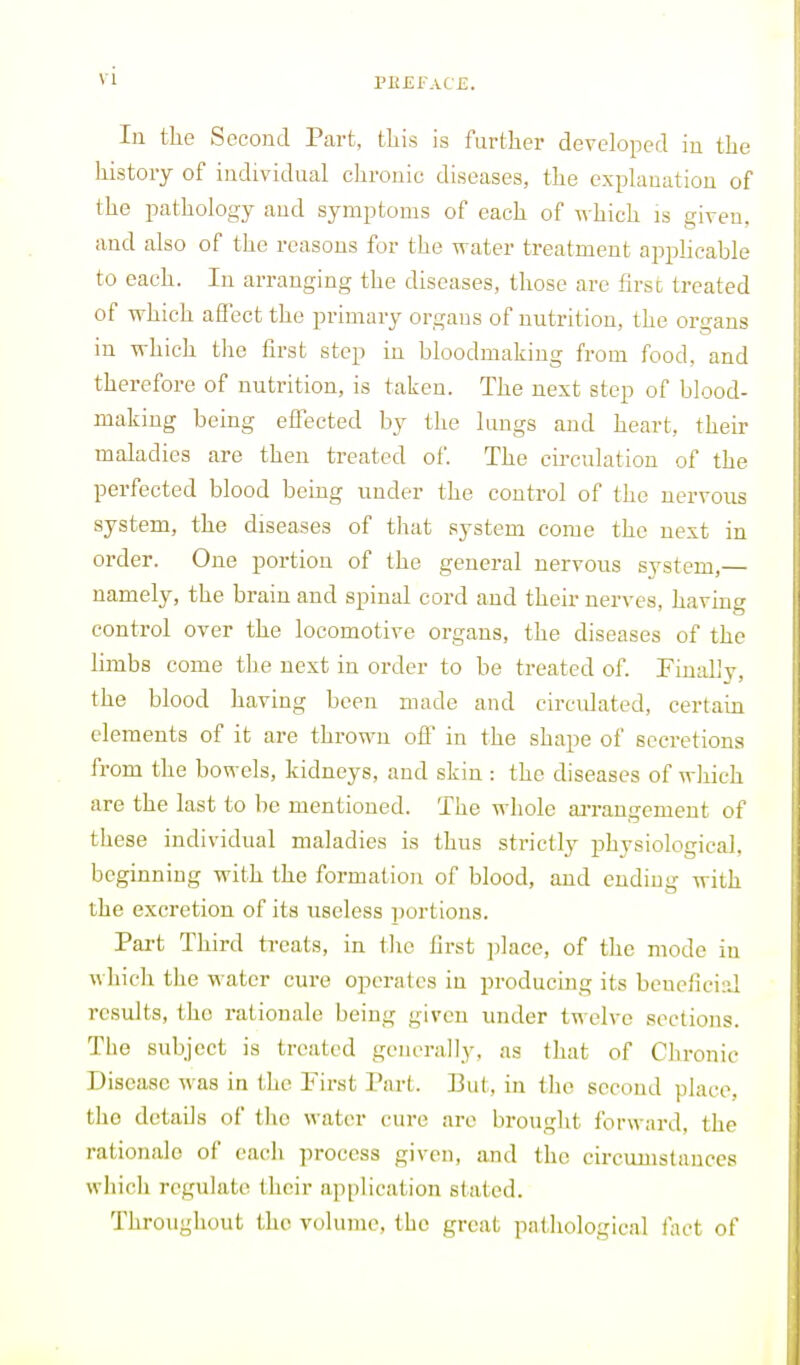 Pl!£FAt£. In the Second Part, this is further developed in the history of individual chronic diseases, the explanation of the pathology and symptoms of each of which is given, and also of the reasons for the water treatment appHcable to each. In arranging the diseases, those are first treated of which affect the primary organs of nutrition, the organs in which the first step in bloodmaking from food, and therefore of nutrition, is taken. The next step of blood- making being effected by the lungs and heart, their maladies are then treated of. The cu-culation of the perfected blood being under the control of the nervous system, the diseases of that system come the next in order. One portion of the general nervous system,— namely, the brain and spinal cord and their nerves, having control over the locomotive organs, the diseases of the limbs come the next in order to be treated of. Finiil'y, the blood having been made and circidated, certain elements of it are thrown off in the shape of secretions from the bowels, kidneys, and skin : the diseases of wliich are the last to be mentioned. The whole arrangement of these individual maladies is thus strictly physiological, beginning with the formation of blood, and endiug with the excretion of its useless jwrtions. Part Third treats, in tlie first place, of the mode in which t)ie water cure operates in producing its beneficiiJ results, the rationale being given under twelve sections. The subject is treated generally, as that of Chronic Disease was in the First I'art. Bui, in the second place, the details of the water cure are brouglit forward, the rationale of each jirocess given, and the circumstances wliicli regulate their application stated. Throughout the volume, the great pathological fact of