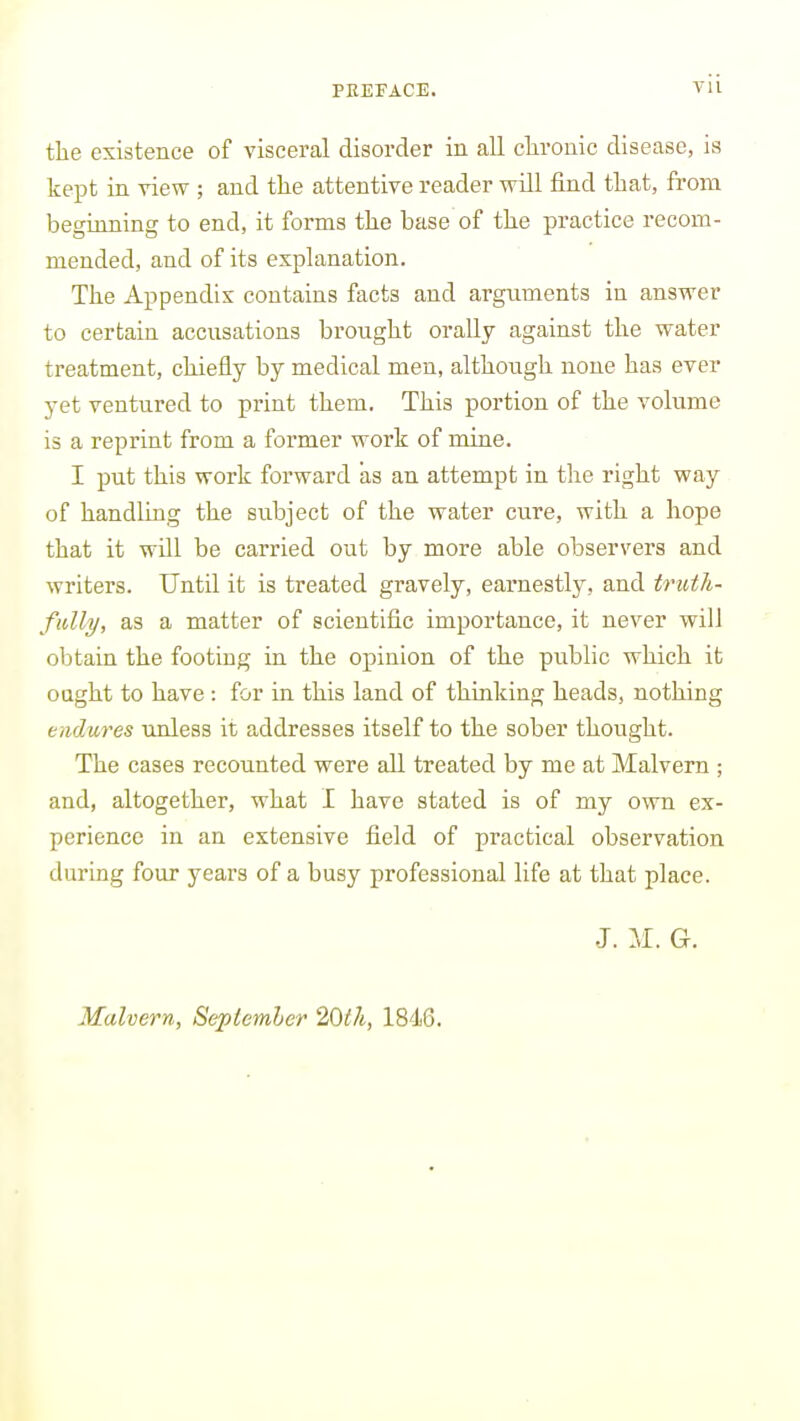 the existence of visceral disorder in all clirouic disease, is kept in view ; and the attentive reader will find that, from beginning to end, it forms the base of the practice recom- mended, and of its explanation. The Appendix contains facts and arguments in answer to certain accusations brought oraUy against the water treatment, chiefly by medical men, although none has ever yet ventured to print them. This portion of the volume is a reprint from a former work of mine. I put this work forward as an attempt in the right way of handling the subject of the water cure, with a hope that it will be carried out by more able observers and writers. Until it is treated gravely, earnestly, and truth- fully, as a matter of scientific importance, it never will obtain the footing in the opinion of the public which it oaght to have : for in this land of thinking heads, nothing endures unless it addresses itself to the sober thought. The cases recounted were all treated by me at Malvern ; and, altogether, what I have stated is of my own ex- perience in an extensive field of practical observation during four years of a busy professional life at that place. J. G. Malvern, Seplemhcr 20th, 1846.