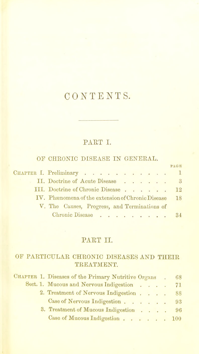 CONTENTS. PAET I. OF CHRONIC DISEASE IN GENERAL. PAGE Chapter I. Preliniinary 1 II. Doctrine of Acute Disease 3 III. Doctrine of Chronic Disease 12 IV. Phsenomenaof the extension of Chronic Disease 18 V. The Causes, Progress, and Terminations of Chi'onic Disease 34 PAET II. OE PARTICULAR CHRONIC DISEASES AND THEIR TREATiMENT. Chapter I. Diseases of the Primary Nutritive Organs . (58 Sect. 1. Mucous and Nervous Indigestion .... 71 2. Treatment of Nervous Indigestion .... 88 Case of Nervous Indigestion 93 3. Treatment of Mucous Indigestion .... 96 Case of Mucous Indigestion 100