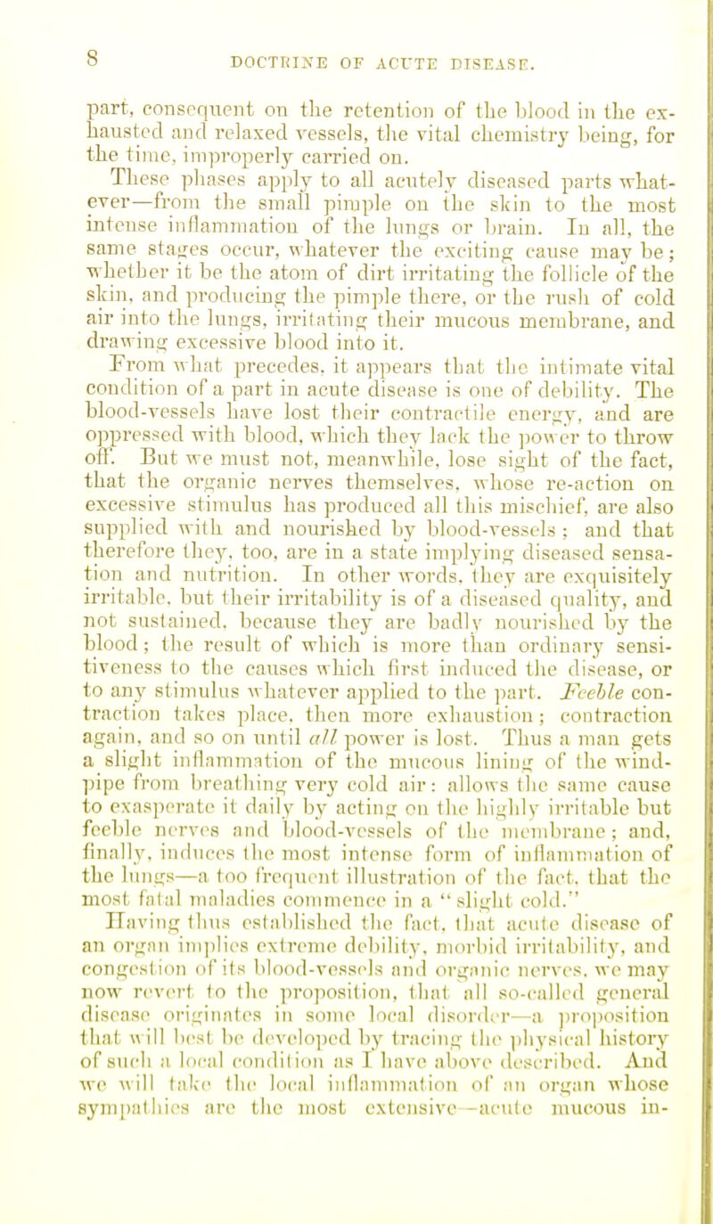 part, consequent on tlie retention of the Ijlood in the ex- hausted and relaxed vessels, the vital chemistry being, for the time, imjiroperly carried on. These pliases apply to all acutely diseased parts -srhat- ever—from the small pimple ou the skin to the most intense inflammation of the lungs or l>raiu. In all, the same sta<;es occur, whatever the exciting cause may be; ■whether it be the atom of dirt irritating the follicle of the sliin, and producing the pimple there, or the rusli of cold air into the lungs, irritating their mucous membrane, and drawing excessive blood into it. From what precedes, it appears that the intimate vital condition of a part in acute disease is one of debility. The blood-vessels have lost their contractile energy, and are oppressed with blood, which they lack the power to throw- off. But we must not, meanwhile, lose sight of the fact, that the organic nerves themselves, whose re-action on excessive stimulus has produced all this mischief, are also supplied with and nourished by blood-vessels : and that therefore they, too, are in a state implying diseased sensa- tion and nutrition. In other words, they are exquisitely irritable, but their irritability is of a diseased quality, and not sustained, because they are badly nourished by the blood; the result of which is more than ordinary sensi- tiveness to the causes which first induced the disease, or to any stijnulus whatever applied to the part. Feeble con- traction takes place, then more exhaustion ; contraction again, and so on until all power is lost. Thus a man gets a slight inflammation of the mucous lining of the wind- ])ipe from breathing very cold air: allows the same cause to exasperate it daily by acting on the highly irritable but feeble nerves and blood-vessels of the membrane; and, finally, induces the most intense form of inflammation of the lungs—a too frequent illustration of the fact, that the most fatal maladies cotumence in a slight cold. Ilaving thus established the fact, that acute disease of an organ implies extreme debility, morbid irritability, and congest ion of its blood-vessels and orgnnie nerves, we may now revert to the proposition, that nil so-called general disease originates in some local disorder—])roposition that will lu'st be developed by tracing the ])liysical history of such a local condition as I have above described. And we will take the local inflammation of an organ whoso sympathies are the most extensive -acute mucous in-