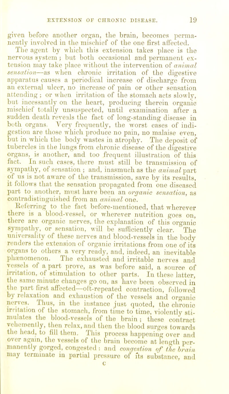 given before anotlier or2;an, the brain, becomes perma- nently involved in the mischief of the one first aflected. The agent by which this extension takes place is the nervous system ; but both occasional and permanent ex- tension may take place without the intervention of animal sensation—as when chronic irritation of the digestive apparatus causes a periodical increase of discharge from an external ulcer, no increase of pain or other sensation attending ; or when ii-ritation of the stomach acts slowly, but incessantly on the heart, producing therein organic mischief totally unsuspected, until examination after a sudden death reveals the fact of long-standing disease in both organs. Very frequently, the worst cases of indi- gestion are those which produce no pain, no malaise even, but in which the body w^astes in atrophy. The deposit of tubercles in the lungs from chronic disease of the digestive organs, is another, and too frequent illustration of this fact. In such cases, there must still be transmission of sympathy, of sensation ; and, inasmuch as the animal y^vt of us is not aware of the transmission, save by its results, it follows that the sensation propagated from one diseased part to another, must have been an organic sensation, as contradistinguished from an animal one. Eeferring to the fact before-mentioned, that wherever there is a blood-vessel, or wherever nutrition goes on, there are organic nerves, the explanation of this organic sympathy, or sensation, will be sufficiently clear. The universality of these nerves and blood-vessels in the body renders the extension of organic irritations from one of its organs to others a very ready, and, indeed, an inevitable phenomenon. The exhausted and irritable nerves and vessels of a part prove, as was before said, a source of in-itation, of stimulation to other parts. In these latter, the same minute changes go on, as have been observed in tiie part first affected—oft-repeated contraction, followed by relaxation and exhaustion of the vessels and organic nerves. Thus, in the instance just, quoted, the chronic irritation of the stomach, from time to time, violently sti- mulates the blood-vessels of the brain ; these contract vehemently, then relax, and then the blood surges towards the head, to fill them. This process happening over and over agam, the vessels of the brain become at length per- manently gorged, congested : and cnmje.iiio^i of ike brain may terminate in partial pressure ot its substance, and c