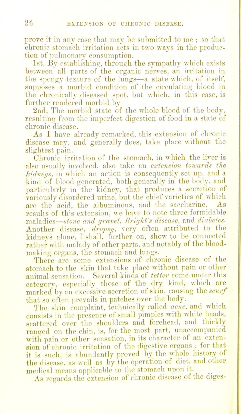 prove it. in any case that may be submitted to me ; so tliat clironic. stomach irritation acts in two ways in the produc- tion of pulmonary consumption. 1st, B}' eslablishinir, throuah the sympathy whicli exists between all parts of the organic nerves, an irritation in the spongy texture of the lungs—a state which, of itself, supposes a morbid condition of the circulating blood in the chronically diseased spot, but ■which, in this case, is further rendered morbid by 2nd, The morbid state of the whole blood of the body, resulting from the imperfect cbgestiou of food in a state of chronic disease. As I have already remarked, this extension of chronic disease may, and generally docs, take place without the slightest pain. Chronic irritation of the stomach, in -which the hver is also usually involved, also take an exiension towards the kidneys, in -which an action is consequently set up, and a kind of blood generated, both generally in the body, and particularly in tlie kidney, that produces a secretion of variously disordered urine, but the chief varieties of w hich are the acid, the albuminous, and the saccharine. As results of this extension, we have to note three formidable maladies—.v!'o;?e and gravel, BvigJifs disea.fe. and diabetes. Another disease, dropsy, very often attributed to the kidneys alone. T sliall, further on, show to be connected rattier -n ifli malady of other parts, and notably of the blood- making oi-gans, (he stomach and lungs. There are some extensions of chronic disease of the stomach to the skin that fake place without pain or other aniiual sensalion. Several kinds of tetter come under this category, especially those of the dry kind, which are marked bv an excessive secretion of skin, causing the .s-c?n/ that so ofien ]irevails in patches over the body. The skin complaint, tcchnicidly called arne. and which consists in the presence of small ]iin-iples -ivifh while heads, scattered over the shoulders and forehead, and thickly ranged on the chin, is, for the most part, unaccomi)anied witii pain or other sensation, in its character of an exten- sion of chronic irritation of the digestive organs : for that it is such, is abundantly ]iroved by the whole history of the disease, as w ell as by the operation of diet, and otiicr medical means applicable to the stomncli upon it. As regards the extension of chronic disease of the diges-