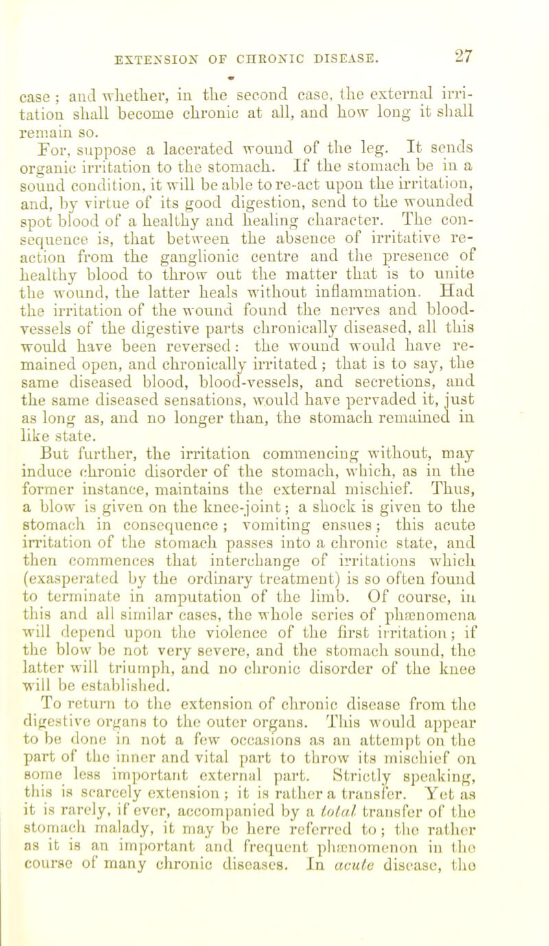 case ; and wlietliei', in the second case, the external irri- tation shall become chronic at all, and how long it sliall remain so. For. suppose a lacerated wound of the leg. It sends organic irritation to the stomach. If the stomach be in a sound condition, it will be able tore-act upon the irritation, and, by virtue of its good digestion, send to the wounded spot blood of a healthy and healing character. The con- sequence is, that between the absence of irritative re- action from the ganglionic centre and the presence of healthy blood to throw out the matter that is to unite the wound, the latter heals without inflammatiou. Had the irritation of the wound found the nerves and blood- vessels of the digestive parts chronically diseased, all this would have been reversed: the wound would have re- mained open, and chronically irritated ; that is to say, the same diseased blood, blood-vessels, and secretions, and the same diseased sensations, would have pervaded it, just as long as, and no longer than, the stomach remained in. like state. But further, the irritation commencing without, may induce chronic disorder of the stomach, which, as in the former instance, maintains the external mischief. Thus, a blow is given on the knee-joint; a shocli is given to the stomach in consequence; vomiting ensues; this acute irritation of the stomach passes into a chronic state, and then commences that interchange of irritations which (exasperated by the ordinary treatment) is so often found to terminate in amputation of the limb. Of course, iu this and all similar cases, the whole series of phajnomena will depend upon the violence of the first irritation; if the blow be not very severe, and the stomach sound, the latter will triumph, and no chronic disorder of the knee will be established. To return to tlie extension of chronic disease from tlic digestive organs to the outer organs. This would appear to be done in not a few occasions as an attempt on the part of the inner and vital part to throw its mischief on some less important external part. Strictly speaking, this is scarcely extension; it is rather a transfer. Y(;t as it is rarely, if ever, accompanied by a iotai transfer of the stomach malady, it may be here referred to; the rather as it is an iiriportant and fi'cquent ])ha,'nomcnon in the course of many chronic diseases. In acute disease, the