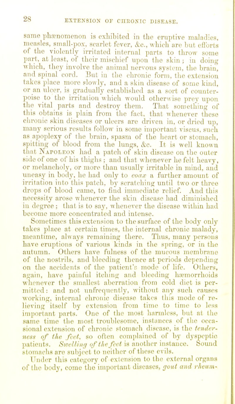 same phfenomenon is exLibited in the eruptive maladies, measles, small-pox, scarlet fever, &c., whicli are but eflbrts of the violently irritated internal parts to throw some part, at least, of their mischief upon the skin ; in doing which, they involve the animal nervous system, the brain, and spinal cord. But in the chronic form, the extension takes place more slowly, and a skin disease of some kind, or an ulcer, is gradually established as a sort of counter- poise to the irritation n hich would otherwise prey upon the vital parts and destroy them. That something of this obtains is plain from the fact, that whenever these chronic skin diseases or ulcers are driven in, or dried up, many serious results follow in some important viscus. such as apoplexy of the brain, spasm of the heart or stomach, spitting of blood from the lungs, &c. It is well known that Napoleon had a patch of skin disease on the outer side of one of his thighs ; and that whenever he felt heavy, or melancholy, or more than usually irritable in mind, and uneasy in body, he had only to coax a further amount of irritation into this patch, b}^ scratching until two or three drops of blood came, to find immediate relief. And this necessity arose whenever the skin disease had diminished in degree; that is to say, whenever the disease within had become more concentrated and intense. Sometimes this extension to the surface of the body only takes place at certain times, the internal chronic malady, meantime, always remaining there. Thus, many persons have eruptions of various kinds in the spring, or in the autumn. Others have fulness of the mucous membrane of the nostrils, and bleeding thence at periods depending on the accidents of the patient's mode of life. Others, again, have painful itching and bleeding hajmorrlioids whenever the smallest aberration from cold diet is per- mitted: and not unfrcquently, without any such causes working, internal chronic disease takes this mode of re- lieving itself by extension from time to time to less important parts. One of the most harmless, but at the same time the most troublesome, instances of tiie occa- sional cxtejision of chronic stomach disease, is the tender- ness of the feet, so often complained of b}- dysjjeptic patients. SwelUnfj of the feel is another instance, bound stomachs are subject to neither of these evils. Under (his category of extension to the external organs of the body, come the important diseases, gout and rheum-