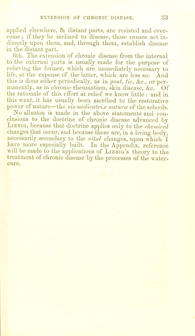 applied elsewhere, ill distant parts, are resisted and over- come ; if they be inclined to disease, those causes act in- directly upon them, and, through them, establish disease in the distant part. 6th. The extension of chronic disease from the internal to the external parts is usually made for the purpose of relieving the former, which are immediately necessary to life, at the expense of the latter, which are less so. And this is done either periodically, as in gout, tic, &c., or per- manently, as in chronic rheumatism, skin disease, &c. Of the rationale of this effort at relief we know little : and in this want, it has usually been ascribed to the restorative power of nature—the vis medicatrix naturcB of the schools. No allusion is made in the above statements and con- clusions to the doctrine of chronic disease advanced by LiEBiG, because that doctrine apphes only to the chemical changes that occur, and because these are, in a living body, necessarily secondary to the vital changes, upon which I have more especially built. In the Appendix, reference wdl be made to the applications of Liebig's theory to the treatment of chronic disease by the processes of the water- cure.