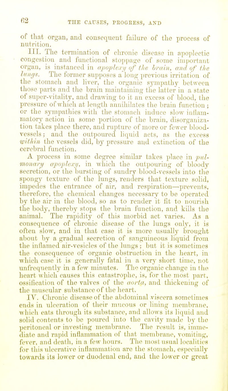 fi2 of tliafc organ, and consefjucnt failure of tlie process of mUi'ition. III. The termination of chronic disease in apoplectic congestion^ and functional stoppage of some important organ, is instanced in apoplcwii of the brain, and of the lungs. The former supposes a long previous h-ritation of the stomach and liver, the organic sjnnpathy between those parts and the brain maintaining the latter in a state of super-vitality, and drawing to it an excess of blood, the pressure of which at length annihilates the brain function ; or the sympathies with the stomach induce slow inliara- matory action in some portion of the brain, disorganiza- tion takes place thei'e, and rupture of more or fewer blood- vessels ; and the outpoured liquid acts, as the excess ^pithin the vessels did, by pressure and extinction of the cerebral function. A process in some degree similar takes place in pul- monary apoplexi/, in which the outpouring of bloody secretion, or the bursting of sundry blood-vessels into the spongy texture of the lungs, renders that texture solid, impedes the entrance of air, and respiration—prevents, therefore, the chemical changes necessary to be operated by the air in the blood, so as to render it fit to nourish the body, thereby stops the brain function, and kills the animal. The rapidity of this morbid act varies. As a consequence of chronic disease of the lungs only, it is often slow, and in that case it is more usually brought about by a gradual secretion of sanguineous liquid from the inflamed air-vesicles of the lungs ; but it is sometimes the consequence of organic obstruction in the heart, in which case it is generally fatal in a very short time, not unfrequently in a few minutes. The organic change in the heart which causes this catastrophe, is, for the most ])art, ossification of the valves of the aorta, and thickening of the nniscular substance of the lieart. IV. Chronic disease of the abdominal viscei'a sometimes ends in xdceration of their mucous or lining membrane, which eats through its substance, and allows its liquid and solid contents to be poured into the cavity made by the ])eritoncal or investing m('m1)ra,ne. The result is, imme- diate anil ra])id indammatiou of that mendirane, vomiting, fever, and deaUi, in a few hours. Tiie most usual localities for this ulcerative inilammation are the stomach, especially towards its lower or duodenal end, and the lower or great