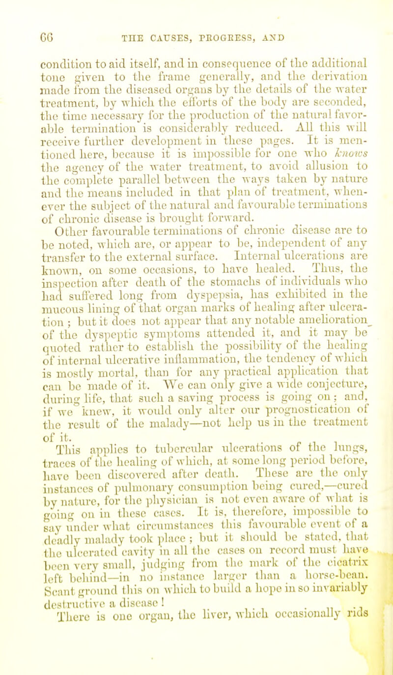 condition to aid itself, and Ln conseqxience of tlie additional tone given to the frame generally, and the derivation made from the diseased organs by the detads of the water treatment, by which the efforts of the body are seconded, the time necessary for the production of the natural favor- able termination is considcral)ly reduced. All this will receive further development in these pages. It is men- tioned here, because it is impossible for one who knows the agency of the water treatment, to avoid allusion to the complete parallel between the ways taken by nature and the means included in that plan of treatment, when- ever the subject of the natural and favourable terminations of chi'onic disease is brought forward. Other favourable terminations of chronic disease arc to be noted, which are, or appear to be, independent of any transfer to the external surface. Internal ulcerations are known, on some occasions, to have healed. Thus, the inspection after death of the stomachs of individuals who had sufi'ered long from dyspepsia, has exhibited in the mucous lining of that organ marks of healing after_ulcci-a- tion ; but it docs not appear that any notable amehoration_ of the dyspeptic symptoms attended it, and it may be quoted rather to establish the possibihty of tlie healing of internal ulcerative inilammation, the tendency of which is mostly mortal, than for any practical appUcation that can be made of it. We can only give a wide conjecture, during life, that such a saving process is going on; and,^ if we knew, it would only alter our prognostication of the result of the malady—not help us in the treatment of it. This applies to tubercular ulcerations of the lungs, traces of the healing of which, at some long period before, luxve been discovered after death. These are tlie only instances of pulmonary consumption being cured,—cured by nature, for the physician is not even aware of what is going on in these cases. It is, therefore, impossible to say under what circumstances this favourable event of a deadly malady took place ; but it should be stated, that the ulcerated cavity in all the cases on record must have been very small, judging from the mark of the cicatrix left behind—in no instance larg(>r than a horse-bean. Heant ground this on which to buUd a hope in so invariably destructive a disease! • i, • i There is one organ, the liver, which occasionally rids