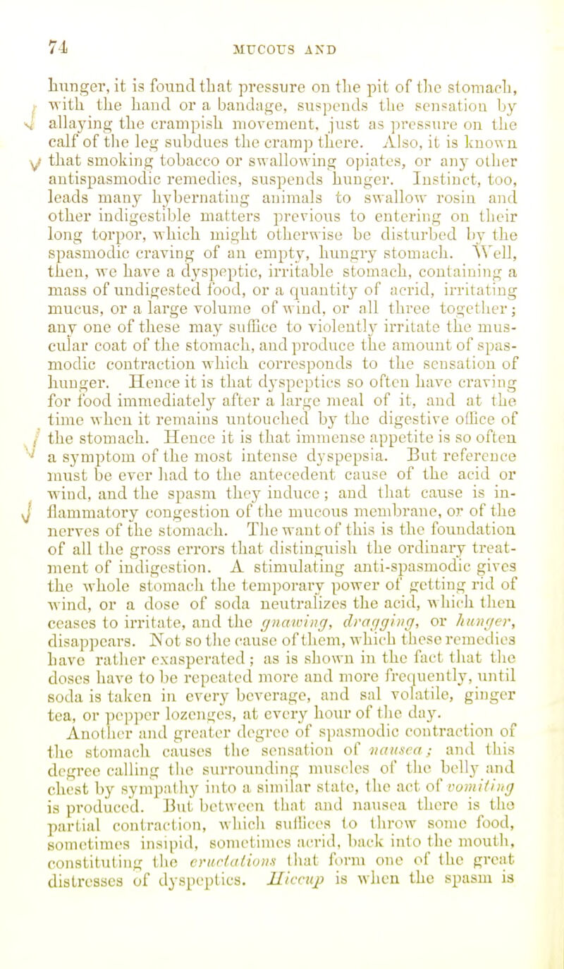 hunger, it is found that pressure on the pit of (lie stomach, ► with tlie hand or a bandage, suspends the sensatiou hy 4 allaying the crampish movement, just as pressure on the calf of tlie leg subdues the cramp there. Also, it is known y that smoking tobacco or swallowing opiates, or an}- other antispasmodic remedies, suspends hunger. Instinct, too, leads many hybernatiug animals to swallow rosin and other indigestible matters previous to entering on their long torpor, which might otherwise be disturbed by the spasmodic craving of an empty, hungry stomach. A^'ell, then, we have a dyspeptic, irritable stomach, containing a mass of undigested food, or a rjuantity of acrid, irritating mucus, or a large volume of wind, or all three together; any one of these may suffice to violeutl}- irritate the mus- cular coat of the stomach, and produce the amount of spas- modic contraction which corresponds to the sensation of hunger. Hence it is that dj'speptics so often have craving for food immediately after a large meal of it, and at the time whcu it remains untouched by the digestive office of / the stomach. Hence it is that immense appetite is so often a symptom of the most intense dyspepsia. But reference must be ever had to the antecedent cause of the acid or wind, and the spasm they induce ; and that cause is in- J flammatory congestion of the mucous membrane, or of the nerves of the stomach. The want of this is the foundation of all the gross errors that distinguish the ordinary treat- ment of indigestion. A stimidating anti-spasmodic gives the whole stomach the temporary power of getting rid of wind, or a dose of soda neutralises the acid, which then ceases to irritate, and the gnawing, dragging, or hunger, disappears. Not so the cause of them, which these remedies have rather exasperated; as is shown in the fact that the doses have to be repeated more and more frequently, until soda is taken in every beverage, and sal volatile, ginger tea, or pe])])er lozenges, at every hour of the day. Anotlier and greater degree of sjiasmodic contraction of the stomach causes the sensation of nausea; and this degree calling tlic surrounding muscles of the belly and chest by sympathy into a similar state, the act of vomiting is produced. But between that aud nausea there is the partial contraction, which suffices to throw some food, sometimes insipid, sonu-times ac-rid, back into the mouth, constituting the crur/adons that furm one of the great distresses of dyspeptics. Iliccuj} is when the spasm is