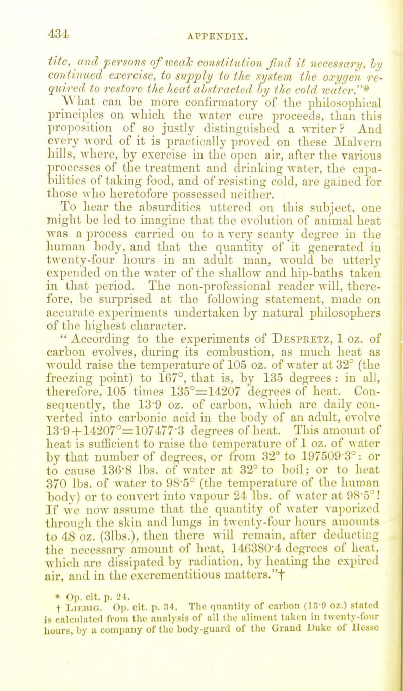 431 tite, and persons of weal- constitulion Jind if necessary, ly continued exercise, to supply to the system the oa^ygen re- quired to restore the heat abstracted by the cold tvater.* What can be more confirmatory of the philosophical principles on which the water cure proceeds, than this proposition of so justly distinguished a writer ? And every word of it is practically proved on these Malvern hills, where, by exercise in the open air, after the various processes of the treatment and drinking water, the capa- bilities of taking food, and of resisting cold, are gained for those who heretofore possessed neither. To hear the absurdities uttei-ed on this subject, one might be led to imagine that the evolution of animal heat was a process carried on to a very scanty degree in the Imman body, and that the quantity of it generated iu twenty-four hours in an adult man, would be utterly expended on the water of the shallow and hip-baths taken in that period. The non-professional reader will, there- fore, be surprised at the following statement, made on accurate experiments undertaken by natural philosophers of the highest character.  According to the experiments of Despeetz, 1 oz. of carbon evolves, during its combustion, as much heat as would raise the temperatm-e of 105 oz. of water at 32° (the freezing point) to 167°, that is, by 135 degrees : in all, therefore, 105 times 135°= 14207 degrees of heat. Con- sequently, the 13'9 oz. of carbon, which are daily con- verted into carbonic acid in the body of an adult, evolve 13-9-|-14207°=107477-3 degi-ees of heat. This amoimt of heat is sulBcieut to raise the temperature of 1 oz. of water by that number of degrees, or from 32 to 197509-3^: or to cause 136-8 lbs. of water at 32° to boil; or to heat 370 lbs. of water to 9S5° (the temperature of the human body) or to convert into vapour 24 lbs. of water at 9S'5°! If we now assume that the quantity of water vaporized through the skin and lungs in twenty-four hoiu-s amoimts to 48 oz. (3lbs.), then there will remain, after deducting the necessary amount of heat, 14G380'4 degrees of heat, which are dissipated by radiation, by heating the expired air, and in the excrementitious matters.t « Op. cit. p. i i. t LiKiiic. Op. cit. p. 34. Tlio qnantily of oarlion (1.1-9 oz.) stnfcd is cftlciiluU'd from (lie analysis of all llio iilinioiit taken in twcnty-foiir hours, by a company of tlie body-guard of llic Uraud Duke of Ucssc