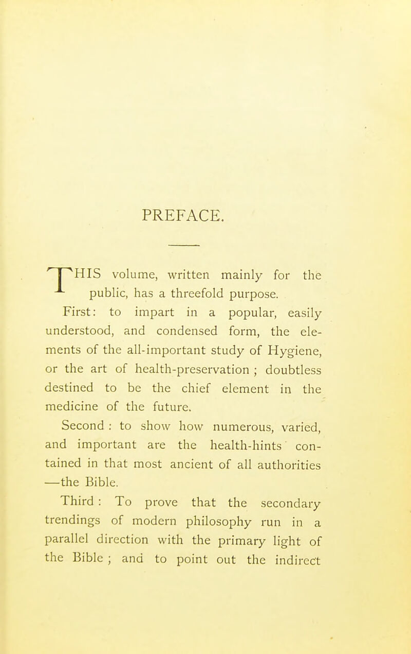 PREFACE. ' I HIS volume, written mainly for the public, has a threefold purpose. First: to impart in a popular, easily understood, and condensed form, the ele- ments of the all-important study of Hygiene, or the art of health-preservation ; doubtless destined to be the chief element in the medicine of the future. Second : to show how numerous, varied, and important are the health-hints con- tained in that most ancient of all authorities —the Bible. Third : To prove that the secondary trendings of modern philosophy run in a parallel direction with the primary light of the Bible ; and to point out the indirect