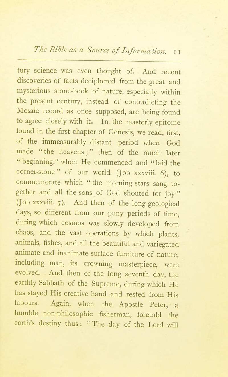 tury science was even thought of. And recent discoveries of facts deciphered from the great and mysterious stone-book of nature, especially within the present century, instead of contradicting the Mosaic record as once supposed, are being found to agree closely with it. In the masterly epitome found in the first chapter of Genesis, we read, first, of the immeasurably distant period when God made  the heavens; then of the much later beginning, when He commenced and  laid the corner-stone of our world (Job xxxviii. 6), to commemorate which  the morning stars sang to- gether and all the sons of God shouted for joy  (Job xxxviii. 7). And then of the long geological days, so different from our puny periods of time, during which cosmos was slowly developed from chaos, and the vast operations by which plants, animals, fishes, and all the beautiful and variegated animate and inanimate surface furniture of nature, including man, its crowning masterpiece, were evolved. And then of the long seventh day, the earthly Sabbath of the Supreme, during which He has stayed His creative hand and rested from His labours. Again, when the Apostle Peter, a humble non-philosophic fisherman, foretold the earth's destiny thus.  The day of the Lord will