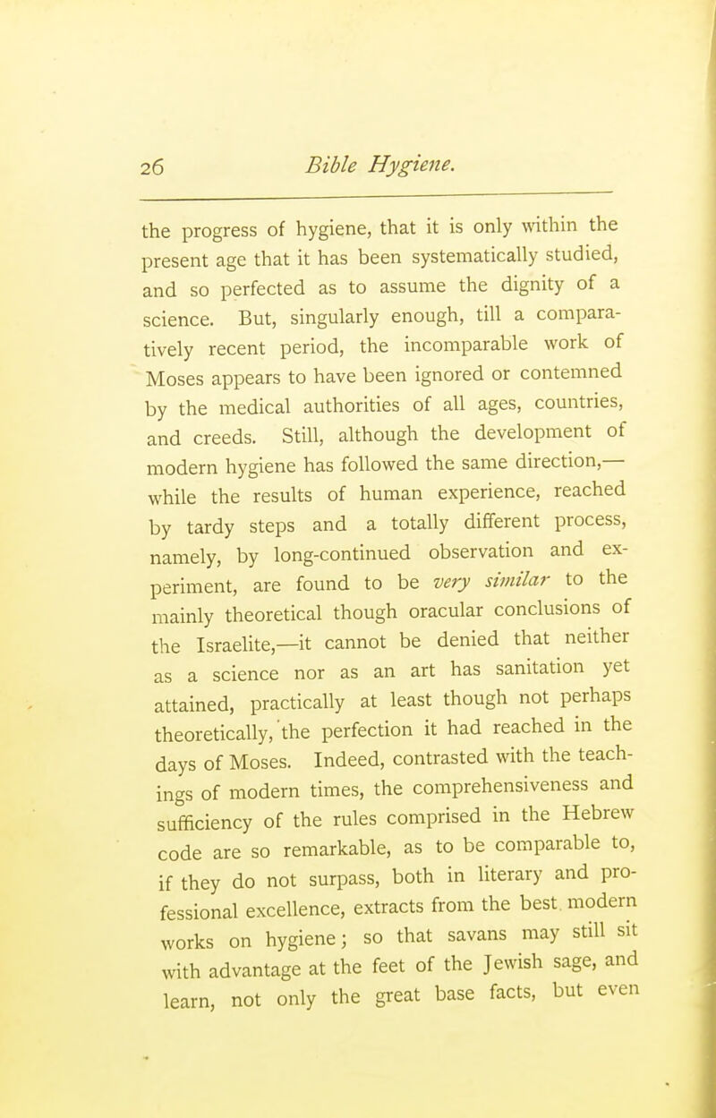 the progress of hygiene, that it is only wthin the present age that it has been systematically studied, and so perfected as to assume the dignity of a science. But, singularly enough, till a compara- tively recent period, the incomparable work of Moses appears to have been ignored or contemned by the medical authorities of all ages, countries, and creeds. Still, although the development of modern hygiene has followed the same direction,— while the results of human experience, reached by tardy steps and a totally different process, namely, by long-continued observation and ex- periment, are found to be very similar to the mainly theoretical though oracular conclusions of the Israelite,—it cannot be denied that neither as a science nor as an art has sanitation yet attained, practically at least though not perhaps theoretically,'the perfection it had reached in the days of Moses. Indeed, contrasted with the teach- ings of modern times, the comprehensiveness and sufficiency of the rules comprised in the Hebrew code are so remarkable, as to be comparable to, if they do not surpass, both in literary and pro- fessional excellence, extracts from the best, modern works on hygiene; so that savans may still sit with advantage at the feet of the Jewish sage, and learn, not only the great base facts, but even