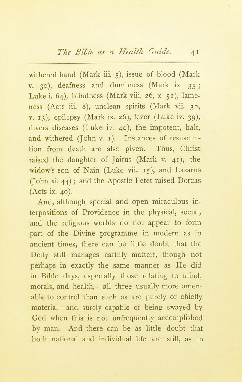 withered hand (Mark iii. 5), issue of blood (Mark V. 30), deafness and dumbness (Mark ix. 35 ; Luke i. 64), blindness (Mark viii. 26, x. 52), lame- ness (Acts iii. 8), unclean spirits (Mark vii. 30, V. 13), epilepsy (Mark ix. 26), fever (Luke iv. 39), divers diseases (Luke iv. 40), the impotent, halt, and withered (John v. i). Instances of resuscitr- tion from death are also given. Thus, Christ raised the daughter of Jairus (Mark v. 41), the widow's son of Nain (Luke vii. 15), and Lazarus (John xi. 44); and the Apostle Peter raised Dorcas (Acts ix. 40). And, although special and open miraculous in- terpositions of Providence in the physical, social, and the religious worlds do not appear to form part of the Divine programme in modern as in ancient times, there can be little doubt that the Deity still manages earthly matters, though not perhaps in exactly the same manner as He did in Bible days, especially those relating to mind, morals, and health,—all three usually more amen- able to control than such as are purely or chiefly material—and surely capable of being swayed by God when this is not unfrequently accomplished by man. And there can be as little doubt that both national and individual life are still, as in