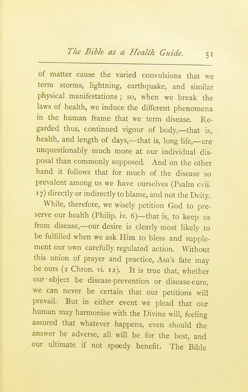 of matter cause the varied convulsions that we term storms, Hghtning, earthquake, and similar physical manifestations; so, when we break the laws of health, we induce the different phenomena in the human frame that we term disease. Re- garded thus, continued vigour of body,—that is, health, and length of days,—that is, long life,—are unquestionably much more at our individual dis- posal than commonly supposed. And on the other hand it follows that for much of the disease so prevalent among us we have ourselves (Psalm cvii. 17) directly or indirectly to blame, and not the Deity. While, therefore, we wisely petition God to pre- serve our health (Philip, iv. 6)—that is, to keep us from disease,—our desire is clearly most likely to be fulfilled when we ask Him to bless and supple- ment our own carefully regulated action. Without this union of prayer and practice, Asa's fate may be ours (2 Chron. vi. 12). It is true that, whether our object be disease-prevention or disease-cure, we can never be certain that our petitions will prevail. But in either event we plead that our human may harmonise with the Divine will, feeling assured that whatever happens, even should the answer be adverse, all will be for the best, and our ultimate if not speedy benefit. The Bible