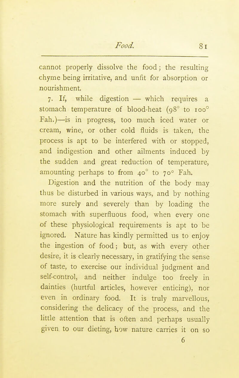 cannot properly dissolve the food; the resulting chyme being irritative, and unfit for absorption or nourishment. 7. If, while digestion — which requires a stomach temperature of blood-heat (98° to 100° Fah.)—is in progress, too much iced water or cream, wine, or other cold fluids is taken, the process is apt to be interfered with or stopped, and indigestion and other ailments induced by the sudden and great reduction of temperature, amounting perhaps to from 40° to 70° Fah. Digestion and the nutrition of the body may thus be disturbed in various ways, and by nothing more surely and severely than by loading the stomach with superfluous food, when every one of these physiological requirements is apt to be ignored. Nature has kindly permitted us to enjoy the ingestion of food; but, as with every other desire, it is clearly necessary, in gratifying the sense of taste, to exercise our individual judgment and self-control, and neither indulge too freely in dainties (hurtful articles, however enticing), nor even in ordinary food. It is truly marvellous, considering the delicacy of the process, and the little attention that is often and perhaps usually given to our dieting, how nature carries it on so 6