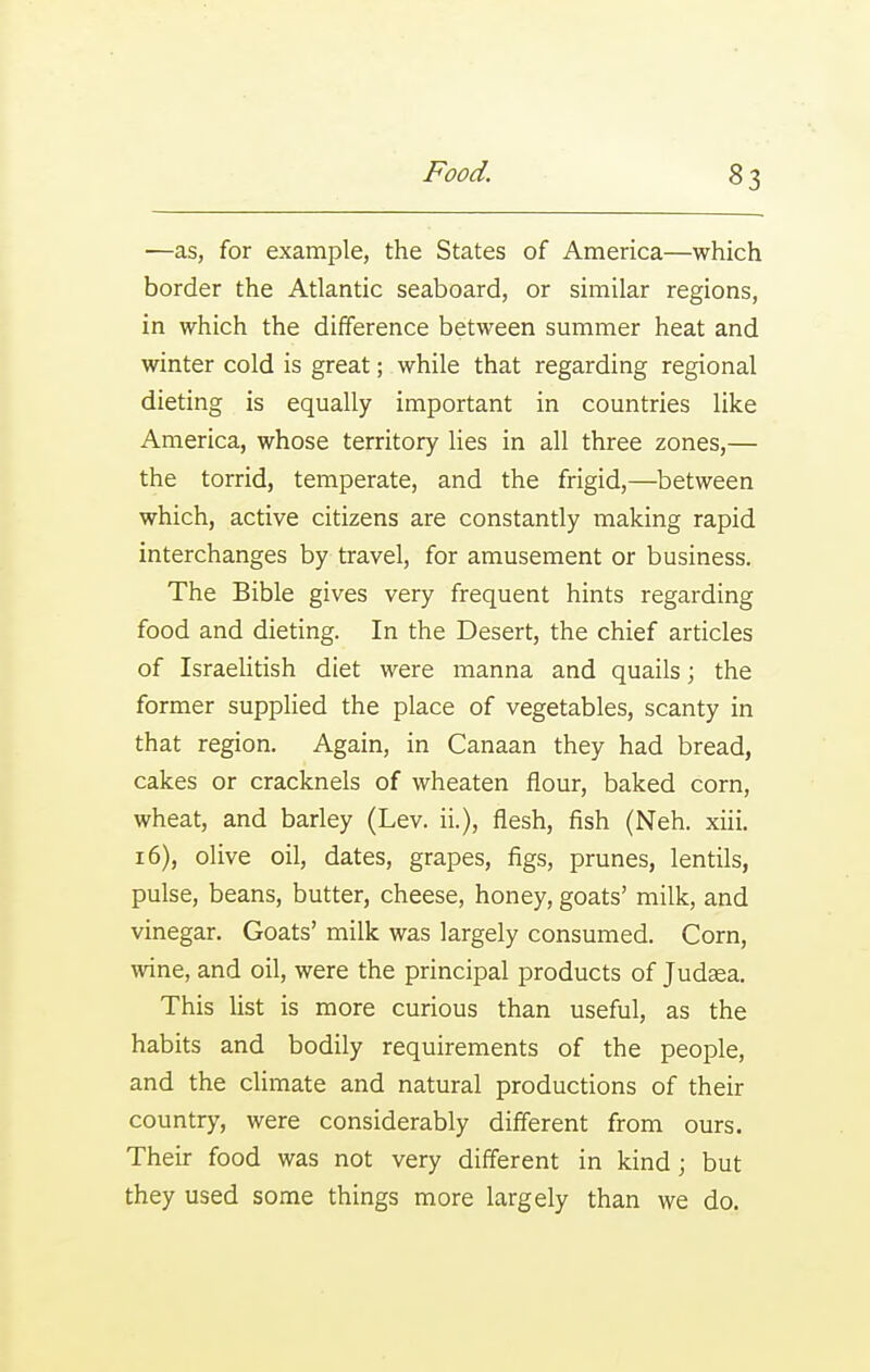 —as, for example, the States of America—which border the Atlantic seaboard, or similar regions, in which the difference between summer heat and winter cold is great; while that regarding regional dieting is equally important in countries like America, whose territory lies in all three zones,— the torrid, temperate, and the frigid,—between which, active citizens are constantly making rapid interchanges by travel, for amusement or business. The Bible gives very frequent hints regarding food and dieting. In the Desert, the chief articles of IsraeUtish diet were manna and quails; the former supplied the place of vegetables, scanty in that region. Again, in Canaan they had bread, cakes or cracknels of wheaten flour, baked corn, wheat, and barley (Lev. ii.), flesh, fish (Neh. xiii. 16), olive oil, dates, grapes, figs, prunes, lentils, pulse, beans, butter, cheese, honey, goats' milk, and vinegar. Goats' milk was largely consumed. Corn, wine, and oil, were the principal products of Judaea. This list is more curious than useful, as the habits and bodily requirements of the people, and the cHmate and natural productions of their country, were considerably different from ours. Their food was not very different in kind; but they used some things more largely than we do.