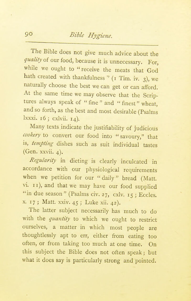 The Bible does not give much advice about the quality of our food, because it is unnecessary. For, while we ought to receive the meats that God hath created with thankfulness  (i Tim. iv. 3), we naturally choose the best we can get or can afford. At the same time we may observe that the Scrip- tures always speak of  fine  and  finest wheat, and so forth, as the best and most desirable (Psalms Ixxxi. 16; cxlvii. 14). Many texts indicate the justifiability of judicious cookery to convert our food into  savoury, that is, tempting dishes such as suit individual tastes (Gen. xxvii. 4). Regularity in dieting is clearly inculcated in accordance with our physiological requirements when we petition for our daily bread (Alatt. vi. 11), and that we may have our food supplied in due season (Psalms civ. 27, cxlv. 15 ; Eccles. X. 17 ; Matt. xxiv. 45 ; Luke xii. 42). The latter subject necessarily has much to do with the quantity to which we ought to restrict ourselves, a matter in which most people are thoughtlessly apt to err, either from eating too often, or from taking too much at one time. On this subject the Bible does not often speak; but what it does say is particularly strong and pointed.