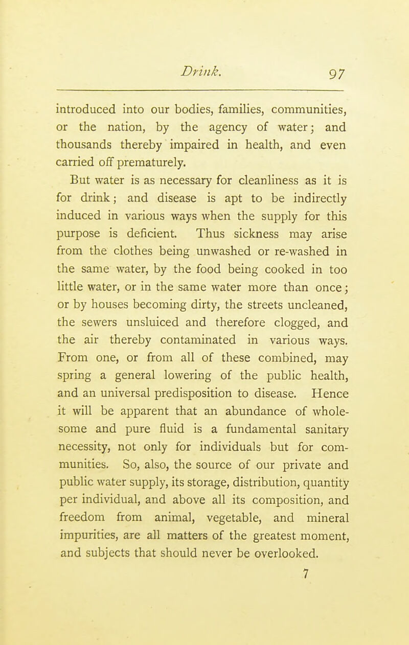 introduced into our bodies, families, communities, or the nation, by the agency of water j and thousands thereby impaired in health, and even carried off prematurely. But water is as necessary for cleanliness as it is for drink; and disease is apt to be indirectly induced in various ways when the supply for this purpose is deficient. Thus sickness may arise from the clothes being unwashed or re-washed in the same water, by the food being cooked in too little water, or in the same water more than once; or by houses becoming dirty, the streets uncleaned, the sewers unsluiced and therefore clogged, and the air thereby contaminated in various ways. From one, or from all of these combined, may spring a general lowering of the public health, and an universal predisposition to disease. Hence it will be apparent that an abundance of whole- some and pure fluid is a fundamental sanitary necessity, not only for individuals but for com- munities. So, also, the source of our private and public water supply, its storage, distribution, quantity per individual, and above all its composition, and freedom from animal, vegetable, and mineral impurities, are all matters of the greatest moment, and subjects that should never be overlooked. 7