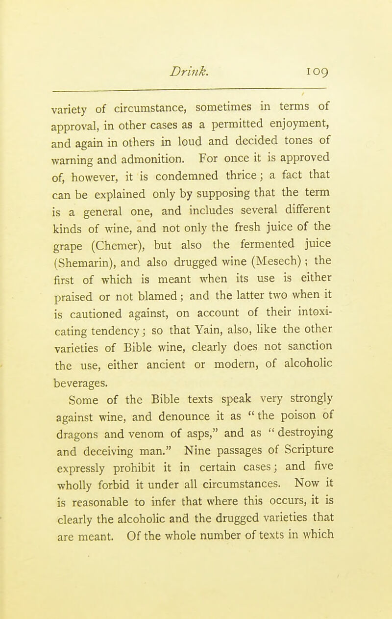 variety of circumstance, sometimes in terms of approval, in other cases as a permitted enjoyment, and again in others in loud and decided tones of warning and admonition. For once it is approved of, however, it is condemned thrice; a fact that can be explained only by supposing that the term is a general one, and includes several different kinds of wine, and not only the fresh juice of the grape (Chemer), but also the fermented juice (Shemarin), and also drugged wine (Mesech); the first of which is meant when its use is either praised or not blamed; and the latter two when it is cautioned against, on account of their intoxi- cating tendency; so that Yain, also, like the other varieties of Bible wine, clearly does not sanction the use, either ancient or modern, of alcoholic beverages. Some of the Bible texts speak very strongly against wine, and denounce it as  the poison of dragons and venom of asps, and as  destroying and deceiving man. Nine passages of Scripture expressly prohibit it in certain cases; and five wholly forbid it under all circumstances. Now it is reasonable to infer that where this occurs, it is clearly the alcoholic and the drugged varieties that are meant. Of the whole number of texts in which