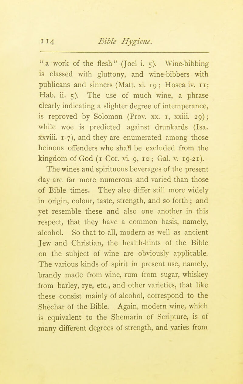  a work of the flesh (Joel i. 5). Wine-bibbing is classed with gluttony, and wine-bibbers with pubhcans and sinners (Matt. xi. 19; Hosea iv. 11; Hab. ii. 5). The use of much wine, a phrase clearly indicating a slighter degree of intemperance, is reproved by Solomon (Prov. xx. i, xxiii. 29); while woe is predicted against drunkards (Isa. xxviii. 1-7), and they are enumerated among those heinous offenders who shatl be excluded from the kingdom of God (i Cor. vi. 9, 10; Gal. v. 19-21). The wines and spirituous beverages of the present day are far more numerous and varied than those of Bible times. They also differ still more widely in origin, colour, taste, strength, and so forth; and yet resemble these and also one another in this respect, that they have a common basis, namely, alcohol. So that to all, modern as well as ancient Jew and Christian, the health-hints of the Bible on the subject of wine are obviously applicable. The various kinds of spirit in present use, namely, brandy made from wine, rum from sugar, whiskey from barley, rye, etc., and other varieties, that like these consist mainly of alcohol, correspond to the Shechar of the Bible. Again, modern wine, which is equivalent to the Shemarin of Scripture, is of many different degrees of strength, and varies from