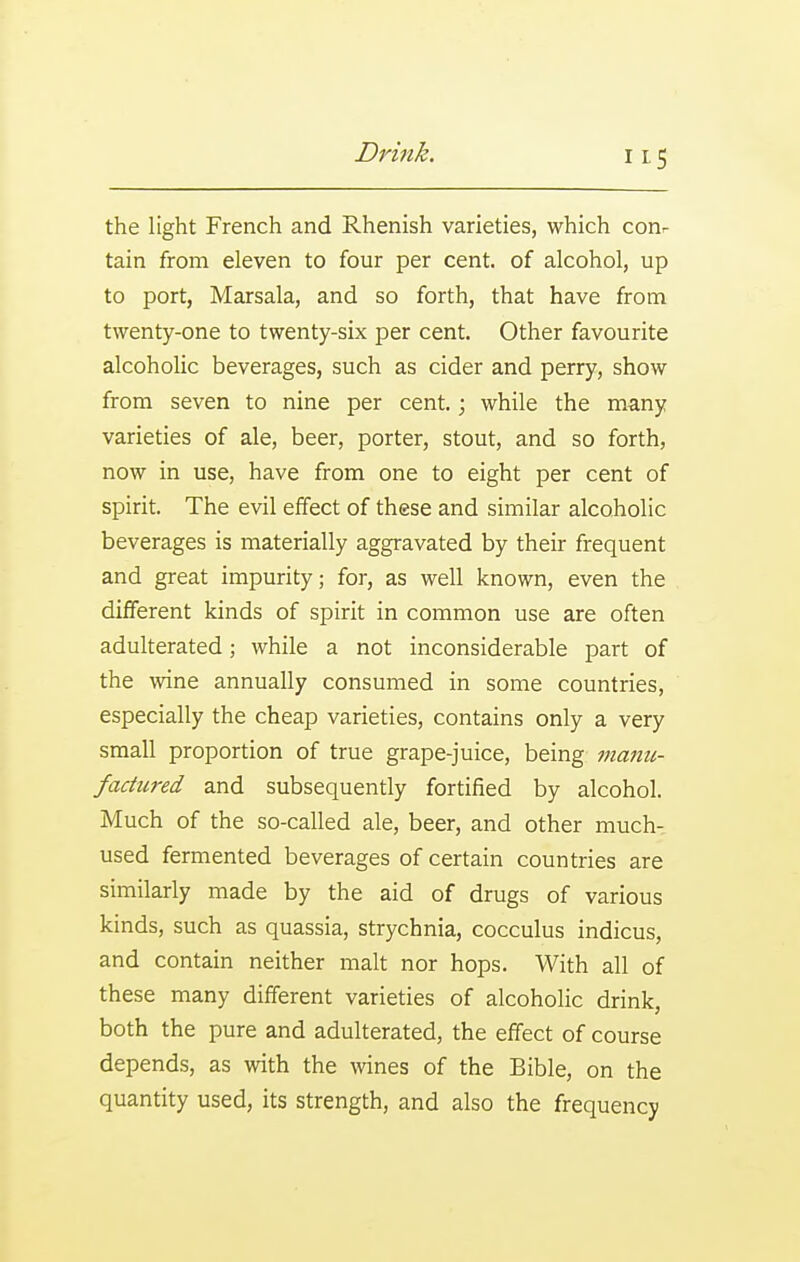 the light French and Rhenish varieties, which con^- tain from eleven to four per cent, of alcohol, up to port, Marsala, and so forth, that have from twenty-one to twenty-six per cent. Other favourite alcohoHc beverages, such as cider and perry, show from seven to nine per cent.; while the many varieties of ale, beer, porter, stout, and so forth, now in use, have from one to eight per cent of spirit. The evil effect of these and similar alcoholic beverages is materially aggravated by their frequent and great impurity; for, as well known, even the different kinds of spirit in common use are often adulterated; while a not inconsiderable part of the wine annually consumed in some countries, especially the cheap varieties, contains only a very small proportion of true grape-juice, being manu- factured and subsequently fortified by alcohol. Much of the so-called ale, beer, and other much- used fermented beverages of certain countries are similarly made by the aid of drugs of various kinds, such as quassia, strychnia, cocculus indicus, and contain neither malt nor hops. With all of these many different varieties of alcoholic drink, both the pure and adulterated, the effect of course depends, as with the wines of the Bible, on the quantity used, its strength, and also the frequency