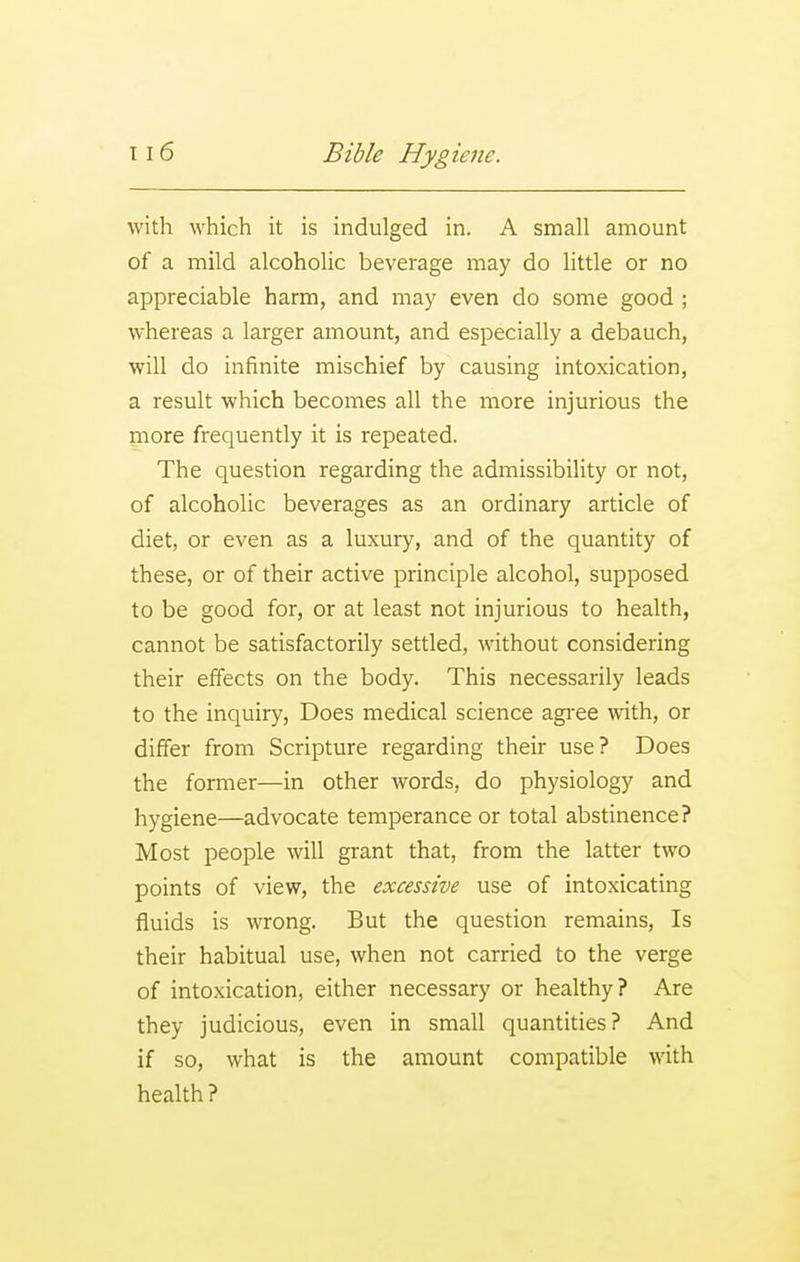 with which it is indulged in. A small amount of a mild alcoholic beverage may do little or no appreciable harm, and may even do some good ; whereas a larger amount, and especially a debauch, will do infinite mischief by causing intoxication, a result which becomes all the more injurious the more frequently it is repeated. The question regarding the admissibility or not, of alcoholic beverages as an ordinary article of diet, or even as a luxury, and of the quantity of these, or of their active principle alcohol, supposed to be good for, or at least not injurious to health, cannot be satisfactorily settled, without considering their effects on the body. This necessarily leads to the inquiry, Does medical science agi-ee with, or differ from Scripture regarding their use? Does the former—in other words, do physiology and hygiene—advocate temperance or total abstinence? Most people will grant that, from the latter two points of view, the excessive use of intoxicating fluids is wrong. But the question remains. Is their habitual use, when not carried to the verge of intoxication, either necessary or healthy? Are they judicious, even in small quantities? And if so, what is the amount compatible with health ?