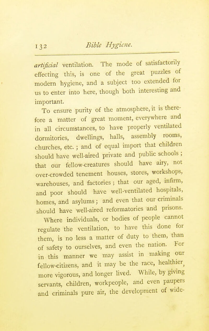 artificial ventilation. The mode of satisfactorily effecting this, is one of the great puzzles of modern hygiene, and a subject too extended for us to enter into here, though both interesting and important. To ensure purity of the atmosphere, it is there- fore a matter of great moment, everywhere and in all circumstances, to have properly ventilated dormitories, dwellings, halls, assembly rooms, churches, etc. ; and of equal import that children should have well-aired private and public schools ; that our fellow-creatures should have airy, not over-crowded tenement houses, stores, workshops, warehouses, and factories ; that our aged, infirm, and poor should have well-ventilated hospitals, homes, and asylums; and even that our criminals should have well-aired reformatories and prisons. Where individuals, or bodies of people cannot regulate the ventilation, to have this done for them, is no less a matter of duty to them, than of safety to ourselves, and even the nation. For in this manner we may assist in making our fellow-citizens, and it may be the race, healthier^ more vigorous, and longer lived. While, by giving servants, children, workpeople, and even paupers and criminals pure air, the development of wide-