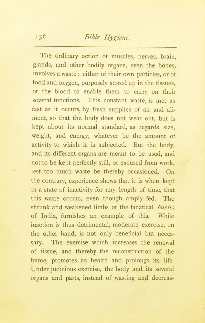 The ordinary action of muscles, nerves, brain, glands, and other bodily organs, even the bones, involves a waste ; either of their own particles, or of food and oxygen, purposely stored up in the tissues, or the blood to enable them to carry on their several functions. This constant waste, is met as fast as it occurs, by fresh supplies of air and ali- ment, so that the body does not wear out, but is kept about its normal standard, as regards size, weight, and energy, whatever be the amount of activity to which it is subjected. But the body, and its different organs are meant to be used, and not to be kept perfectly still, or excused from work, lest too much waste be thereby occasioned. On the contrary, experience shows that it is when kept in a state of inactivity for any length of time, that this waste occurs, even though amply fed. The shrunk and weakened limbs of the fanatical Fakirs of India, furnishes an example of this. While inaction is thus detrimental, moderate exercise, on the other hand, is not only beneficial but neces- sary. The exercise which increases the renewal of tissue, and thereby the reconstruction of the frame, promotes its health and prolongs its life. Under judicious exercise, the body and its several organs and parts, instead of wasting and decreas-