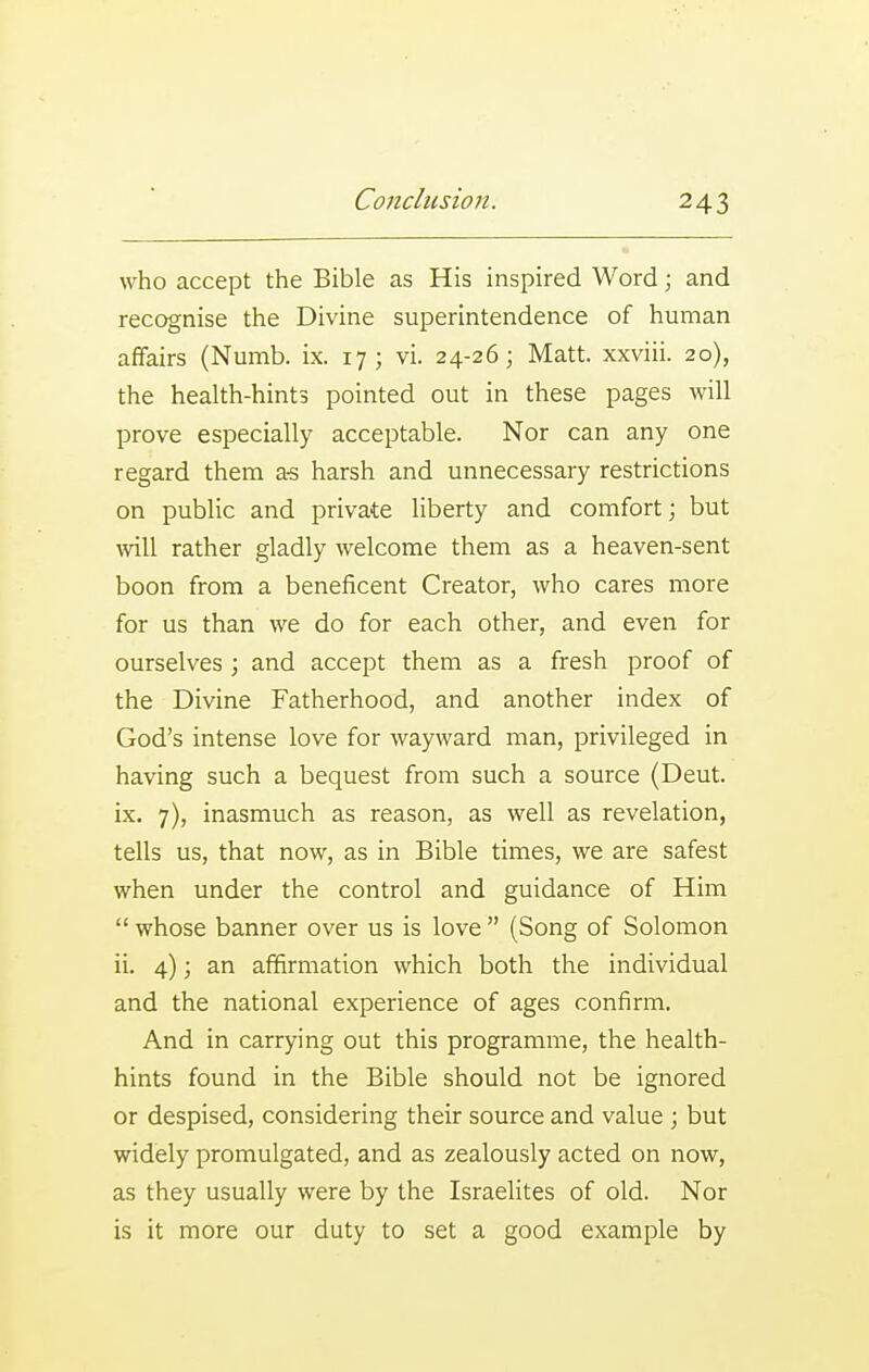 \yho accept the Bible as His inspired Word; and recognise the Divine superintendence of human affairs (Numb. ix. 17; vi. 24-26; Matt, xxviii. 20), the health-hints pointed out in these pages will prove especially acceptable. Nor can any one regard them a-s harsh and unnecessary restrictions on public and private liberty and comfort; but will rather gladly welcome them as a heaven-sent boon from a beneficent Creator, who cares more for us than we do for each other, and even for ourselves; and accept them as a fresh proof of the Divine Fatherhood, and another index of God's intense love for wayward man, privileged in having such a bequest from such a source (Deut. ix. 7), inasmuch as reason, as well as revelation, tells us, that now, as in Bible times, we are safest when under the control and guidance of Him  whose banner over us is love  (Song of Solomon ii. 4); an affirmation which both the individual and the national experience of ages confirm. And in carrying out this programme, the health- hints found in the Bible should not be ignored or despised, considering their source and value ; but widely promulgated, and as zealously acted on now, as they usually were by the Israelites of old. Nor is it more our duty to set a good example by