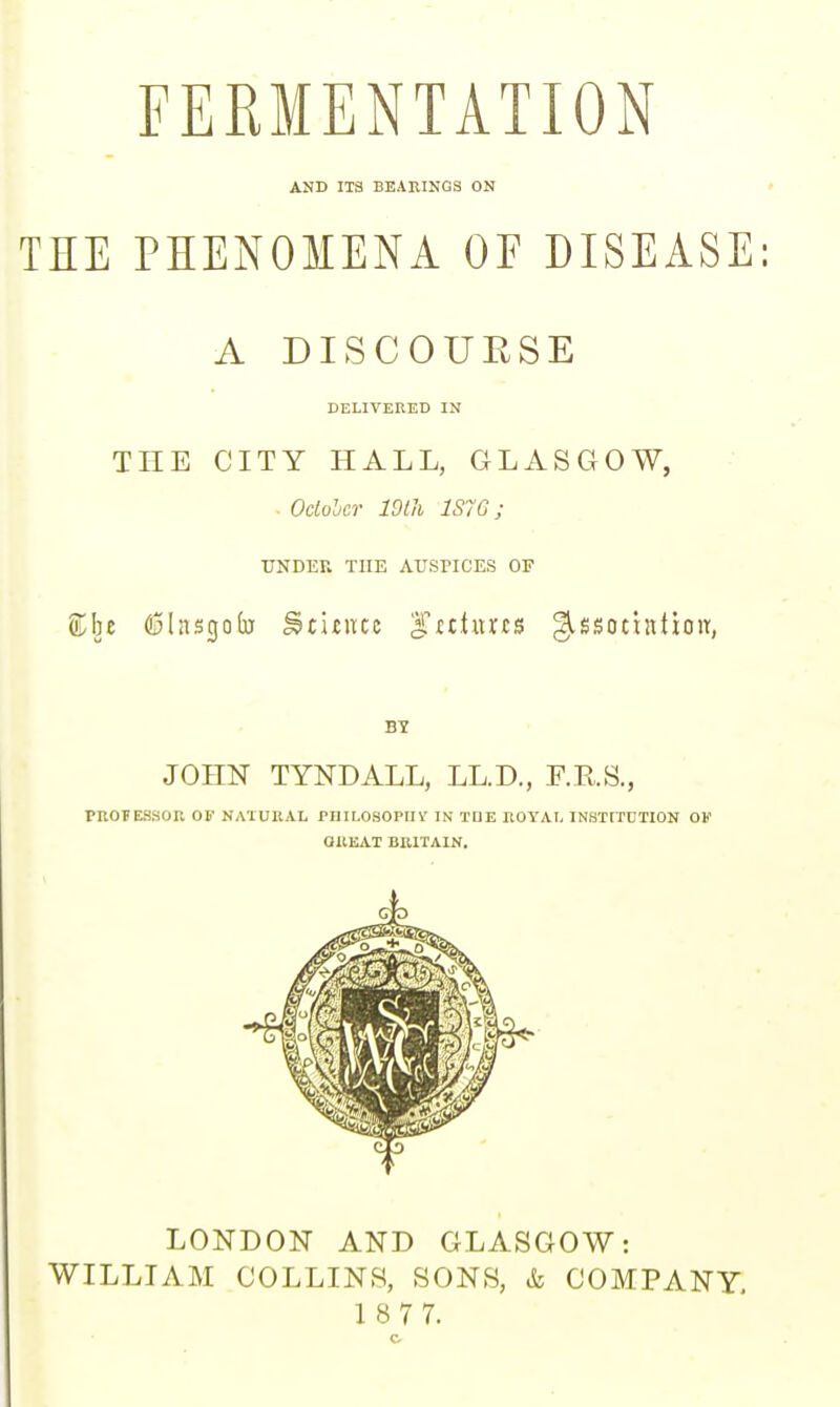 FERMENTATION AND ITS BEAEINGS ON . • THE PHENOMENA OF DISEASE: A DISCOURSE DELIVERED IN THE CITY HALL, GLASGOW, Oclolcr mil 1S7G; UNDER THE AUSPICES OF Stbe fi5Insgo(u ^citiuc g.'tt.turts ^ssocintioit, BY JOHN TYNDALL, LL.D., F.R.S., PROFESSOR OF NATURAL PniLOSOPIIST IN TUE ROYAL INSTtTDTlON OF aUEAT BRITAIN. LONDON AND GLASGOW: WILLIAM COLLINS, SONS, & COMPANY,