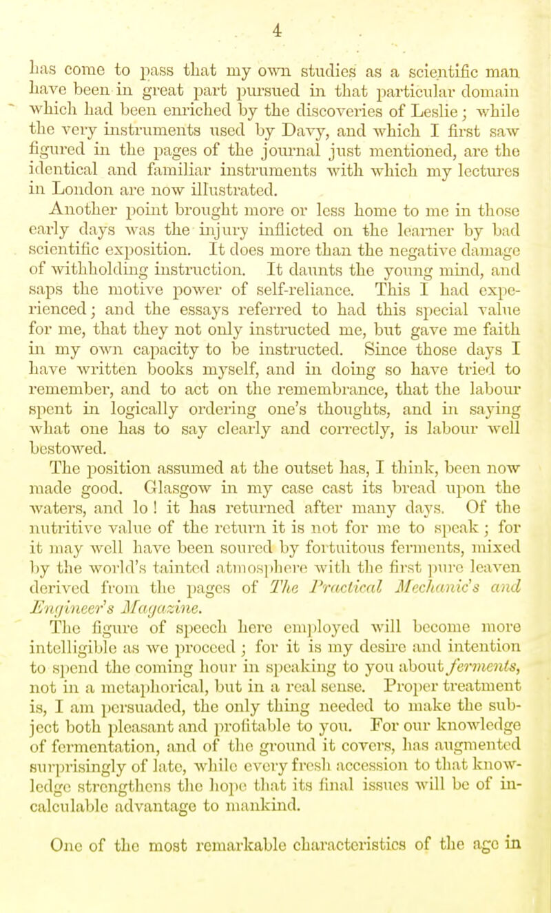]iai5 come to pass tliat my own studies as a scientific man liave been in great part pursued in that particular domain which had been enriched by the discoveries of Leslie; while the A'cry instruments used by DaA^y, and which I first saw figured in the pages of the journal just mentioned, are the identical and familiar instruments with which my lectvu-es in London are now illustrated. Another point brought more or less home to me in those early days was the injury inflicted on the learner by bad scientific exposition. It does more than the negative damage of withholding instruction. It daunts the young miiid, and saps the motive power of self-reliance. This I had expe- rienced; and the essays referred to had this special value for me, that they not only instructed me, but gave me faith in my own capacity to be instructed. Since those days I have written books myself, and in doing so have tried to remember, and to act on the remembrance, that the labour spent in logically ordering one's thoughts, and in saying what one has to say clearly and con-ectly, is labour well bestowed. The i^osition assumed at the outset has, I think, been now made good. Glasgow in my case cast its bread upon the Avaters, and lo ! it has returned after many days. Of the nutritive A'alue of the retiu-n it is not for me to sjieak ; for it may well have been soured by foi tuitous ferments, mixed by the world's tainted atmos])here with the first pure leaven derived from the pages of The Practical Mechanic's and I'huiineers Magazine. The figure of speech here employed will become more intelligible as we proceed ; for it is my desire and intention to spend the coming hour in speaking to you about ferments, not in a metaphorical, but in a real sense. Proper treatment is, I am persuaded, the only thing needed to make the sub- ject both 2)leasant and profitable to you. For our knowledge of fermentation, and of the ground it covers, has augiuentcd sui'prisingly of late, while every fresh accession to that know- ledge strengthens the liope tliat its final issues will be of in- calculable advantage to mankind. One of the most remarkable characteristics of the age in