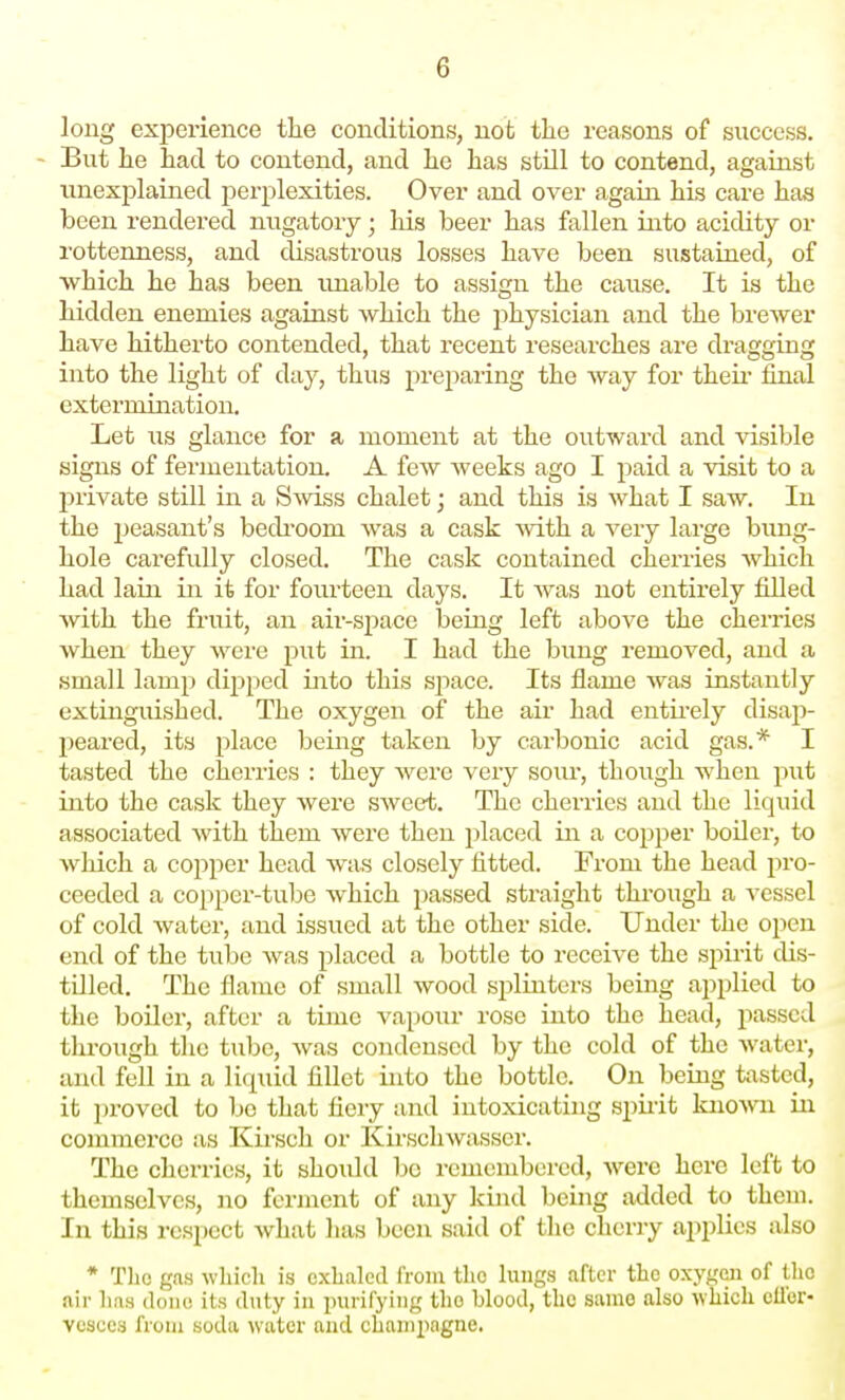 long experience the conditions, not the reasons of success. But he had to contend, and he has still to contend, agaiast unexplained perplexities. Over and over again his care has been rendered nugatory; his beer has fallen into acidity or rottenness, and disastrous losses have been sustained, of which he has been imable to assign the cause. It is the hidden enemies against which the physician and the brewer have hitherto contended, that recent researches are dragging into the light of day, thus preparing the way for their final extermination. Let us glance for a moment at the outward and visible signs of fermentation. A few weeks ago I paid a visit to a private still in a SavIss chalet; and this is what I saw. In the peasant's bediOom was a cask with a very large bung- hole carefully closed. The cask contained cherries which had lain in it for fourteen days. It Avas not entirely filled with the fruit, an air-space being left above the cherries when they were put in. I had the bung removed, and a small lamp dipped Liito this space. Its flame was instantly extinguished. The oxygen of the air had entu-ely disap- peared, its place being taken by carbonic acid gas.* I tasted the cherries : they were very sour, though when piit into the cask they were sweet. The cherries and the liquid associated with them were then placed in a copper boiler, to which a copper head was closely fitted. From the head jiro- ceeded a copper-tube which passed straight through a vessel of cold water, and issued at the other side. Under the open end of the tube was placed a bottle to receive the spirit dis- tilled. The flame of small wood splinters being applied to the boiler, after a time vapour rose into the head, passed through the tube, was condensed by the cold of the water, and fell in a liqiud fillet into the bottle. On being tasted, it proved to bo that fiery and intoxicating spiiit knoA\Ti in commerce as Kirsch or Kirsclnvasser. The cherries, it shoidd be remembered, were here left to themselves, no ferment of any kind being added to them. In this respect what lias been said of the cherry applies also * Tlio gas which is exhaled from the lungs after the oxygeii of the air lias done its duty in purifying the blood, the same also which ellbr- vesces from soda water and champagne.