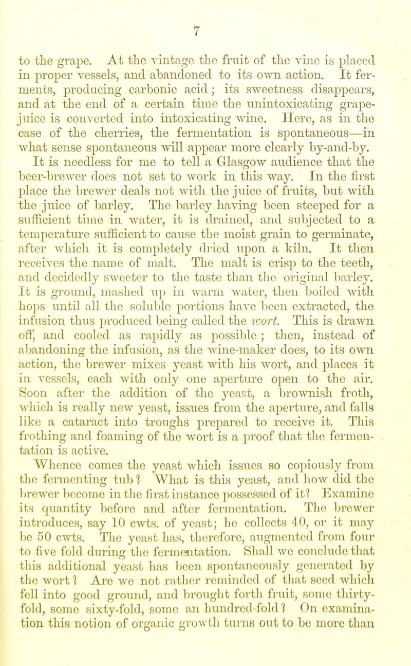 r to the grape. At the vintage the fruit of tlie vine is placed in prosier vessels, and abandoned to its OAvn action. It fer- ments, producing carbonic acid; its sweetness disappears, and at the end of a certain time the tinintoxicating grape- juice is converted into intoxicating Avine. Here, as in the case of the cherries, the fermentation is spontaneous—in what sense spontaneous will appear more clearly by-and-by. It is needless for me to tell a Glasgow audience that the beer-brewer does not set to work in this Avay. In the first ]3lace the brewer deals not with the juice of fruits, but with the juice of barley. The barley having been steeped for a suflficient time in water, it is drained, and subjected to a temperature sufficient to cause the moist grain to germinate, after which it is completely dried upon a kiln. It then receives the name of malt. The malt is crisp to the teeth, and decidedly sweeter to the taste than the original barley. It is groiuid, mashed iip in warm water, then boiled Avith hops until all the soluble portions haA^e been extracted, the infusion thus produced being called the tvort. This is drawn off, and cooled as rapidly as possible; then, instead of abandoning the infusion, as the Avine-maker does, to its OAvn action, the breAver mixes yeast with his Avort, and places it in vessels, each with only one aperture open to the air. Soon after the addition of the yeast, a brownish froth, Avhich is really new yeast, issues from the aperture, and falls like a cataract into troughs prepared to receive it. This frothing and foaming of the Avort is a proof that the fermen- tation is active. Whence comes the yeast which issues so cojiiously from the fermenting tub 1 What is this yeast, and hoAV did the brewer become in the first instance possessed of iti Examine its quantity before and after fermentation. The brcAvcr introduces, say 10 cwts. of yeast; he collects 40, or it may 1)0 50 CAvts. Tlie yeast has, therefore, augmented h-om torn- to five fold during tlio fermentation. Shall Ave conclude that this additional yeast has been spontaneously generated by the Avort ] Are we not rather reminded of that seed Avhicli fell into good ground, and brought forth fruit, some tliirty- fold, some sixty-fold, some an hundred-fold 1 On examina- tion this notion of organic groAvth turns out to be more than