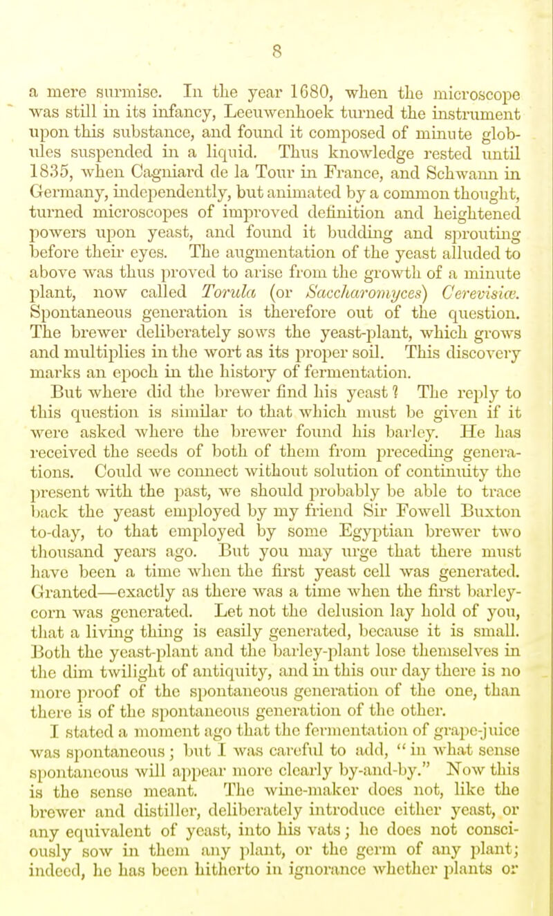 a mere surmise. lu tlie year 1680, when the microscope was still ill its infancy, Leeuwenhoek turned the instrument upon this substance, and found it composed of minute glob- ules suspended iii a liquid. Thus knowledge rested until 1835, when Cagniard de la Tour in France, and Schwann in Germany, independently, but animated by a common thought, turned microscopes of improved definition and heightened powers upon yeast, and found it budding and sprouting before their eyes. The augmentation of the yeast alluded to above was thus proved to arise from the growth of a minute plant, now called Torula (or Saccharomyces) Cerevisicv. Spontaneous generation is therefore out of the question. The brewer deliberately sows the yeast-plant, which grows and multiplies in the wort as its proper soil. This discovery marks an epoch in the history of fermentation. But where did the brewer find his yeast 1 The reply to this question is similar to that which must be given if it were asked where the brewer found his barley. He has received the seeds of both of them from preceding genera- tions. Could we comiect without solution of continuity the present mth the past, we should probably be able to trace back the yeast employed by my friend Sir Fowell Buxton to-day, to that employed by some Egyptian brewer two thousand years ago. But you may urge that there must have been a time when the first yeast cell was generated. Granted—exactly as there was a time when the first barley- corn was generated. Let not the delusion lay hold of you, that a living thing is easily generated, because it is small. Both the yeast-plant and the bai'ley-plant lose themselves in the dim twilight of antiquity, and in this our day there is no more proof of the spontaneous generation of the one, than there is of the spontaneous generation of the other. I stated a moment ago that the fermentation of grape-juice was spontaneous ; but I was careful to add,  in what sense spontaneous will appear more clearly by-and-by. Now this is the sense meant. The wine-maker docs not, like the brewer and distiller, deliberately introduce citlier yeast, or any equivalent of yeast, into his vats; ho does not consci- ously sow in them any plant, or the germ of any plant; indeed, he has been hitherto in ignorance whether jjlants or