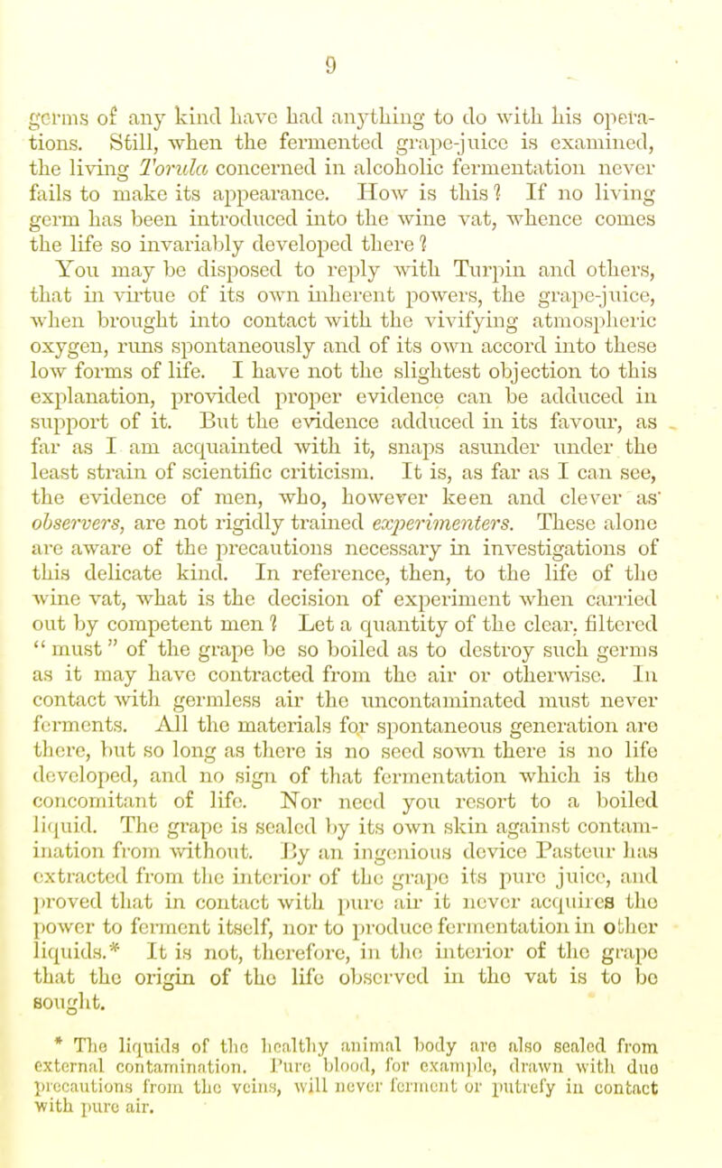 germs of any kind have bad anj^tliing to do with his opera- tions. Still, when the fermented grape-juice is examined, the living Torula concerned in alcoholic fermentation never fails to make its appearance. How is this ? If no living germ has been introduced into the wine vat, whence comes the life so invariably developed there 1 You may be disposed to reply with Turpin and others, that in vii-tue of its own inherent powers, the grape-juice, when brought into contact with the vivifying atmospheric oxygen, rims spontaneously and of its own accord into these low forms of life. I have not the slightest objection to this explanation, provided proper evidence can be adduced in support of it. B\it the evidence addu.ced in its favour, as . far as I am acquainted with it, snaps asunder under the least strain of scientific criticism. It is, as far as I can see, the evidence of men, who, however keen and clever as' observers, are not rigidly trained exjjeritnenters. These alone are aware of the precautions necessary in investigations of this delicate kind. In reference, then, to the life of tho Avine vat, what is the decision of experiment when carried out by competent men 1 Let a quantity of the clear, filtered  must of the grape be so boiled as to destroy such germs as it may have contracted from the air or otherwise. In contact Avith germless air the uncontaminated must never ferments. All the materials fo.r spontaneous generation are there, but so long as there is no seed sown there is wo life developed, and no sign of that fermentation which is tho concomitant of life. Nor need you resort to a boiled liquid. The grape is sealed by its own skin against contam- ination from without. By an ingcsnious device Pasteur has extracted from the interior of the grape its pure juice, and ]iroved that in contact with piu'c air it never acquii cs tho power to feiTQcnt itself, nor to produce fermentation in other liquids.* It is not, therefore, in the interior of the grape that the origin of the life observed in tho vat is to bo sought. * The liqnidg of tlio licaltliy animal body are also scaled fi'om external contamination. J'urc blood, lor exam])lc, drawn witli duo pieoaution.s from the veins, will never ferment or putrefy in contact with pure air.