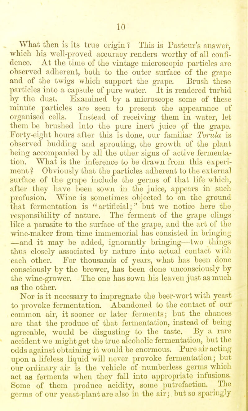 Wiiat tlien is its true origin ? This is Pasteur's aus^yer, whicli Iris well-proved accuracy renders worthy of all confi- dence. At the time of the vintage microscopic particles are observed adherent, both to the outer surface of the grape and of the twigs which support the grape. Brush these particles into a capsule of pure water. It is rendered turbid by the dust. Examined by a microscope some of these minute particles are seen to present the appearance of organised cells. Instead of receiving them in water, let them be brushed into the pure inert juice of the gi'ape. Eorty-eight hours after this is done, our familiar Torulct is observed budding and sprouting, the growth of the plant being accompanied by all the other signs of active fermenta- tion. What is the inference to be drawn from this experi- ment 1 Obviously that the particles adherent to the external siu'face of the grape include the germs of that life which, after they have been sown in the juice, appears in such profusion. Wine is sometimes objected to on the groimd that fermentation is artificial; but we notice here the responsibility of nature. The ferment of the grape clings like a parasite to the surface of the grape, and the art of the wine-maker from time immemorial has consisted in bringing —and it may be added, ignorantly bringmg—two things thus closely associated by nature into actual contact with each other. Eor thousands of years, what has been done consciously by the brewer, has been done imconsciously by the wine-grower. The one has sown his leaven just as much us the othei'. Nor is it necessary to impregnate the beer-wort with yeast to provoke fermentation. Abandoned to the contact of our common air, it sooner or later ferments; but the chances are that the produce of that fermentation, instead of being agreeable, would be disgustuig to the taste. By a rare accident wo miglit get the true alcoholic fermentation, but the odds against obtaining it would be enormous. Pure air acting upon a lifeless liquid will never provoke fermentation; but our ordinary aii- is the vehicle of numberless germs which act as ferments when they fall into appropriate infusions. iSomo of them ])roduce acidity, some i)utrefactiou. _ The germs of our yeast-plant are also in the air; but so sparingly