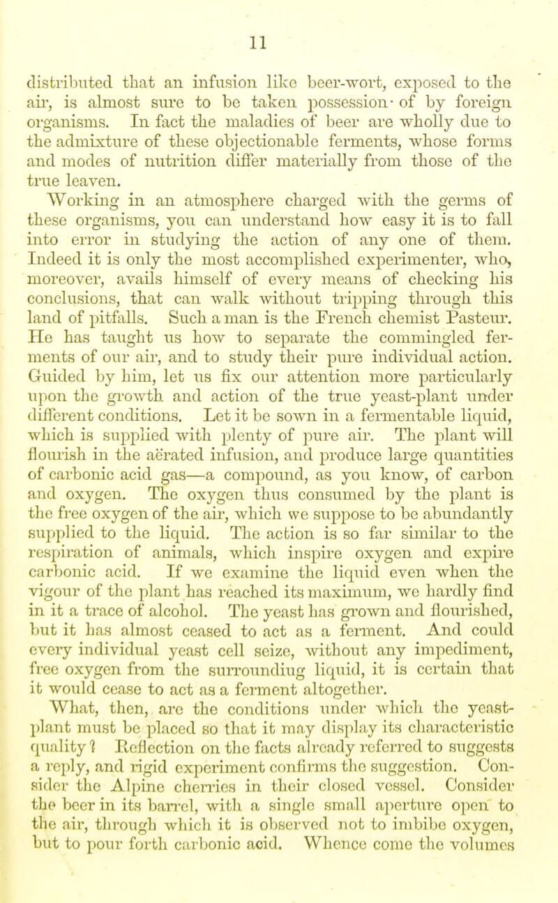 distributed that an infusion like beer-wort, exposed to tbe ail, is almost sui'e to be taken possession- of by foreign oi'ganisms. In fact tlie maladies of beer are wholly due to the admixture of these objectionable ferments, whose forms and modes of nutrition differ materially from those of the true leaven. Working in an atmosphere charged with the germs of these organisms, you can understand how easy it is to fall into error in studying the action of any one of them. Indeed it is only the most accomplished experimenter, who, moreover, avails himself of every means of checking his conclusions, that can walk mthout tripping through this land of pitfalls. Such a man is the French chemist Pasteur. He has taught us how to separate the commingled fer- ments of our ail', and to study their pure individual action. Gruided by him, let us fix our attention more particularly upon the growth and action of the true yeast-plant imder different conditions. Let it be sown in a fermentable liquid, which is supplied with plenty of pure air. The plant will flourLsh in the aerated infusion, and produce large quantities of carbonic acid gas—a compoiind, as you know, of carbon and oxygen. The oxygen thus consumed by the plant is the free oxygen of the air, which we supjiose to be abundantly supplied to the liquid. The action is so far similar to the respiration of animals, which inspii'e oxygen and expire carbonic acid. If we examine the liquid even when the vigour of the plant has reached its maximum, we hardly find in it a trace of alcohol. The yeast has grown and flourished, but it has almost ceased to act as a ferment. Aiid could every individual yeast cell seize, without any imjiediment, free oxygen from the suiTOundiug liquid, it is certain that it would cease to act as a ferment altogether. What, then, arc the conditions inider which the yeast- - plant must be placed so that it may display its characteristic quality 1 Reflection on the facts already referred to suggests a reply, and rigid experiment confirms the suggestion. Con- sider the Alpine cheii-ies in their closed vessel. Consider the beer in its ban-el, with a single small aperture open to the air, through which it is observed not to imbibe oxygen, but to pour forth carbonic acid. Whence come the volumes