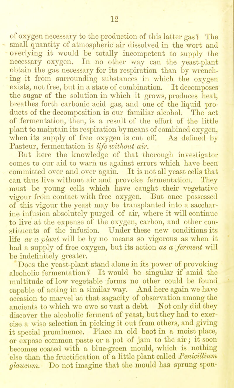 of oxygen necessary to tlie production of this latter gas 1 The small quantity of atmospheric au- dissolved in the -wort and overlying it would be totally incompetent to supply the necessary oxygen. In no other way can the yeast-plant obtain the gas necessary for its respii-ation than by wench- ing it from surrounding substances in Avhich the oxygen exists, not free, but in a state of combination. It decomj^oses the sugar of the solution in which it groAvs, produces heat, breathes forth carbonic acid gas, and one of the liquid pro- ducts of the decomposition is our familiar alcohol. The act of fermentation, then, is a result of the effort of the little plant to maiiitain its respii'ation by means of combined oxygen, when its supply of free oxygen is cut off. As defined by Pasteur, fermentation is life ivithout air. But here the knowledge of that thorough investigator comes to our aid to warn us against errors which have been committed over and over again. It is not all yeast cells that can thus live without air and provoke fermentation. They must be young ceils which have caught their vegetative vigour from contact with free oxygen. But once possessed of this vigour the yeast may be transplanted into a sacchar- ine infusion absolutely purged of aii', where it will continue to live at the expense of the oxygen, carbon, and other con- stituents of the infusion. Under these new conditions its life as a 2^lant will be by no means so vigorous as when it had a supply of free oxygen, but its action as a ferment will be indefinitely greater. Does the yeast-plant stand alone in its power of provoking alcoholic fermentation % It would be singular if amid the multitude of low vegetable forms no other could be found capable of acting in a similar way. And here again Ave have occasion to marvel at that sagacity of observation among tho ancients to which we owe so vast a debt. Not only did they discover the alcoholic ferment of yeast, but they had to exer- cise a wise selection in picking it out from others, and giving it special i^rominence. Place an old boot in a moist place, or expose common paste or a pot of jam to the air; it soon becomes coated Avith a blue-green mould, Avliich is nothing else than the fructification of a little plant called renicilUuin (jlaucum. Do not imagine that the mould has sprung spon-