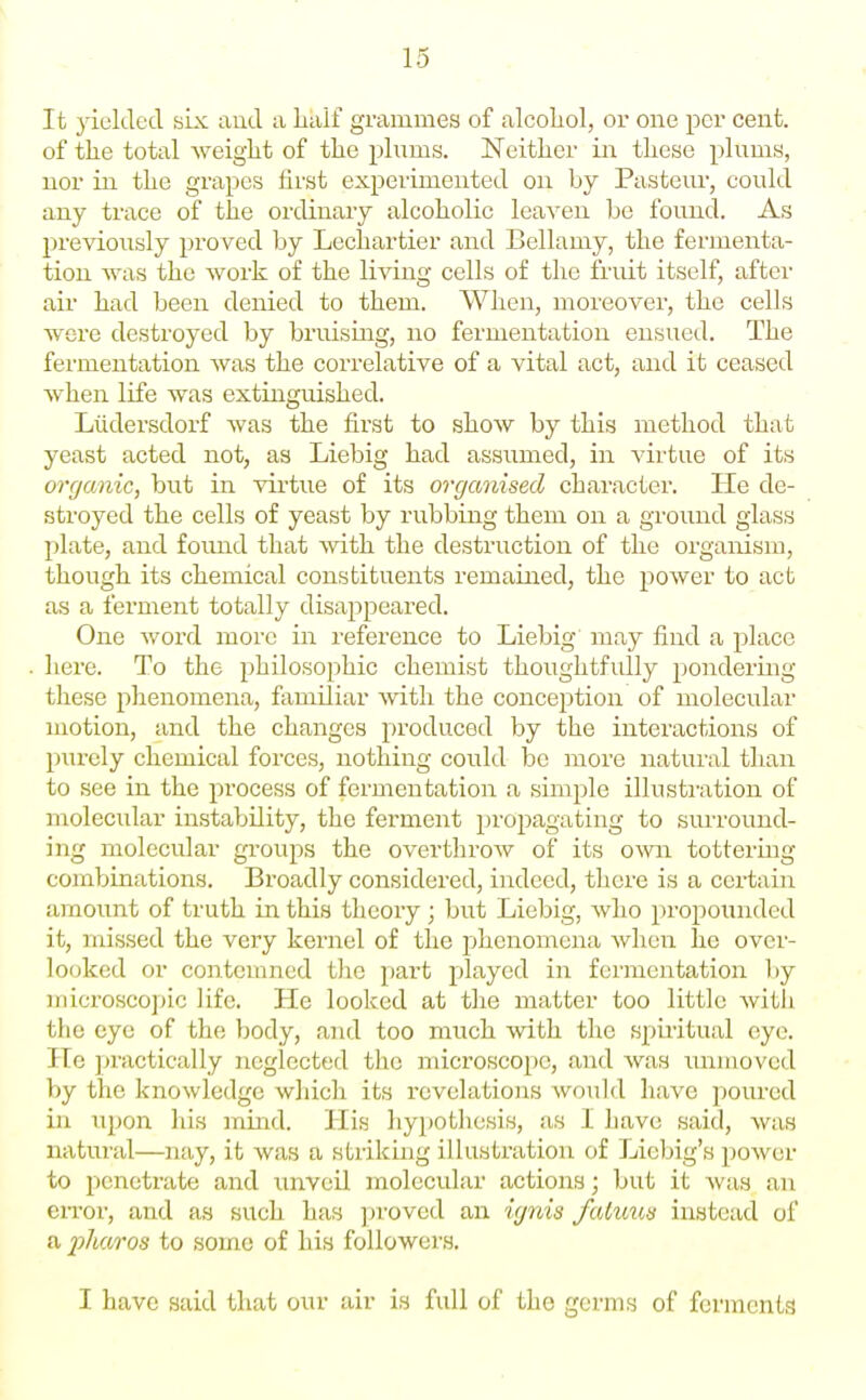 It yielded six and a lialf grammes of alcohol, or one per cent, of the total weiglit of tlie plums. ISTeithcr in these plums, nor in the grapes first experimented on by Pasteur, could any trace of the ordinary alcoholic leaven be found. As l^revioiisly proved by Lechartier and Bellamy, the fermenta- tion was the work of the liAang cells of the fruit itself, after air had been denied to them. When, moreover, the cells were destroyed by bruising, no fermentation ensued. The fermentation was the correlative of a vital act, and it ceased when life was extinguished. Liidersdorf was the first to show by this method that yeast acted not, as Liebig had assumed, in virtue of its organic, but in virtue of its organised character. He de- stroyed the cells of yeast by rubbing them on a gi'ound glass plate, and found that with the destruction of the organism, though its chemical constituents remained, the power to act as a ferment totally disappeared. One word more in reference to Liebig may find a place here. To the philosophic chemist thoughtfully j^ondering these phenomena, familiar Avith the conception of molecular motion, and the changes produced by the interactions of p)urcly chemical forces, nothing could be more natural than to see in the process of fermentation a simple illustration of molecular instability, the ferment propagating to surround- ing molecular groups the overthroAv of its o\v\\ tottering combinations. Broadly considered, indeed, there is a certain amount of truth in this theory; but Liebig, who propounded it, missed the very kernel of the phenomena Avhen he over- looked or contemned tlie part jjlayed in fermentation by microscopic life. He looked at the matter too little Avith the eye of the body, and too much with the spiritual eye. He jjractically neglected the microscope, and was luiiiioved by the knowledge wliich its revelations would have jioured in upon his mind. His liypothesis, as 1 have said, was natural—nay, it was a striking illustration of Liebig's power to penetrate and unveil molecular actions; but it was an eiTor, and as such has ])roved an igrds fatmis instead of a fharos to some of his followers. I have said that our air is full of the germs of ferments