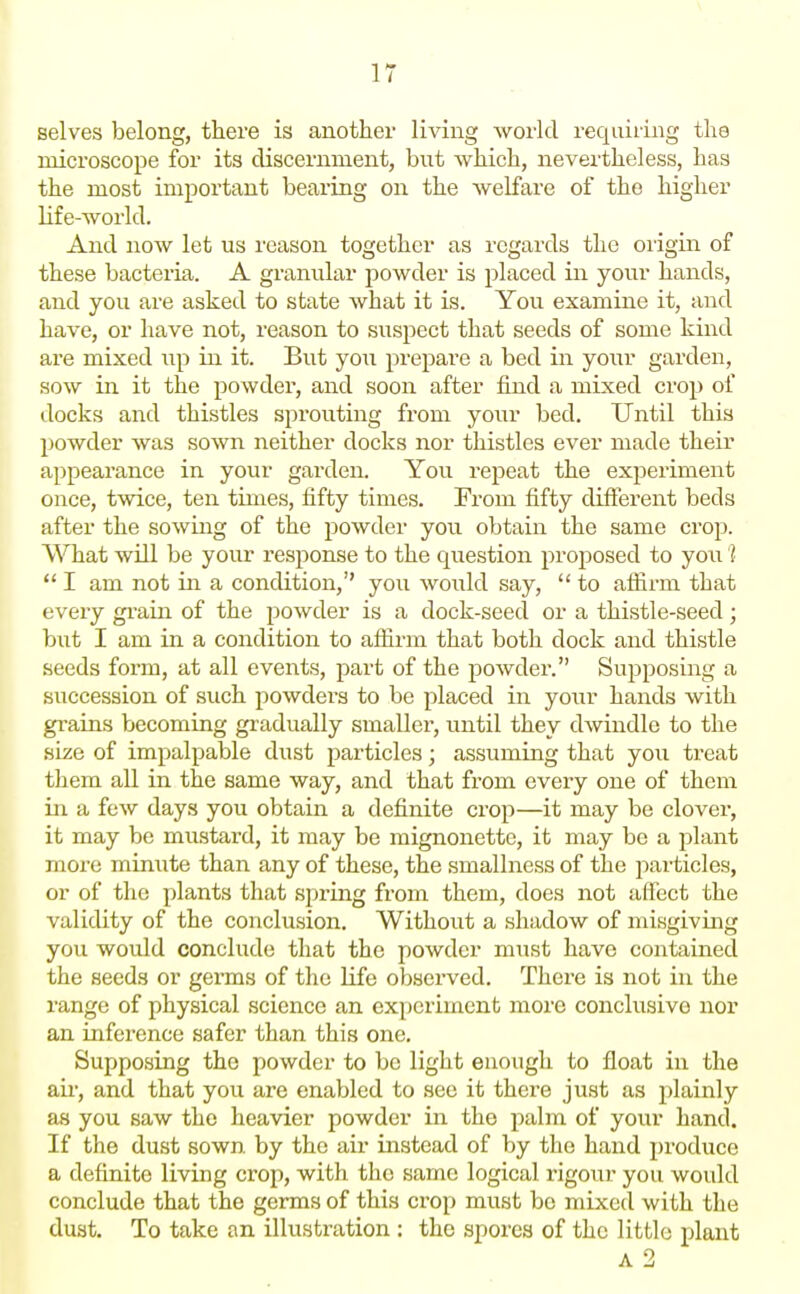 selves belong, there is another living world requiring the microscope for its discernment, but which, nevertheless, has the most important bearing on the welfare of the higher life-world. And now let us reason together as regards the oiigin of these bacteria. A granular powder is placed in your hands, and you are asked to state what it is. You examine it, and have, or have not, reason to suspect that seeds of some kind are mixed up in it. But you prepare a bed in your garden, sow in it the powder, and soon after find a mixed crop of docks and thistles sprouting from your bed. Until this powder was sown neither docks nor thistles ever made their appearance in your garden. You repeat the experiment once, twice, ten times, fifty times. From fifty different beds after the sowing of the powder you obtain the same crop. What will be your response to the question proposed to you ]•  I am not in a condition, you would say,  to aifirm that every gi'ain of the powder is a dock-seed or a thistle-seed; but I am in a condition to aflirm that both dock and thistle .seeds foi-m, at all events, part of the powder. Supposing a succession of such powders to be placed in your hands with gi-ains becoming gradually smaller, until they dwindle to the size of impalpable dust particles; assuming that you treat them all in the same way, and that from every one of them in a few days you obtain a definite crop—it may be clover, it may be mustard, it may be mignonette, it may be a plant more minute than any of these, the smallness of the particles, or of the plants that spring from them, does not affect the validity of the conclusion. Without a shadow of misgiving you would conclude that the powder must have contained the seeds or germs of the life observed. There is not in the range of physical science an experiment more conchisive nor an inference safer than this one. Supposing the powder to be light enough to float in the air, and that you are enabled to sec it there just as plainly as you saw the heavier powder in the palm of your hand. If the dust sown by the air instead of by tlio hand produce a definite living crop, with the same logical rigour you would conclude that the germs of this crop must be mixed with the dust. To take an illustration : the spores of the little plant