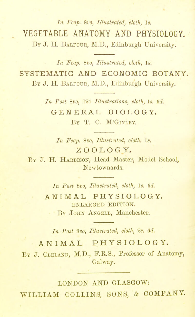 In Fcap. 8do, Illustrated, doth, Is. VEGETABLE ANATOMY AND PHYSIOLOGY. By J. H. Balfour, M.D., Edinburgli University. In Fcap. 8t'0, Illustrated, cloth, Is. SYSTEMATIC AND ECONOMIC BOTANY. By J. H. Balfour, M.D., Edinburgh University. In Post Qvo, 12t Illustrations, cloth, Is. 6d. GENERAL BIOLOGY. By T. C. M'Ginley. In Fcap. Svo, Illustrated, cloth. Is. ZOOLOGY. Br J. II. Harbison, Head Master, Model School, Newtownards. In Post Svo, Illustrated, cloth, Is. Gd. ANIMAL PHYSIOLOGY. ENLARGED EDITION. By John Angell, Manchester. In Post Svo, Illustrated, cloth, Qs. 6d. ANIMAL PHYSIOLOGY. By J. Cleland, M.D., F.R.S., Professor of Anatomy, Galway. LONDON AND GLASGOW: WILLIAM COLLINS, SONS, & COMPANY.