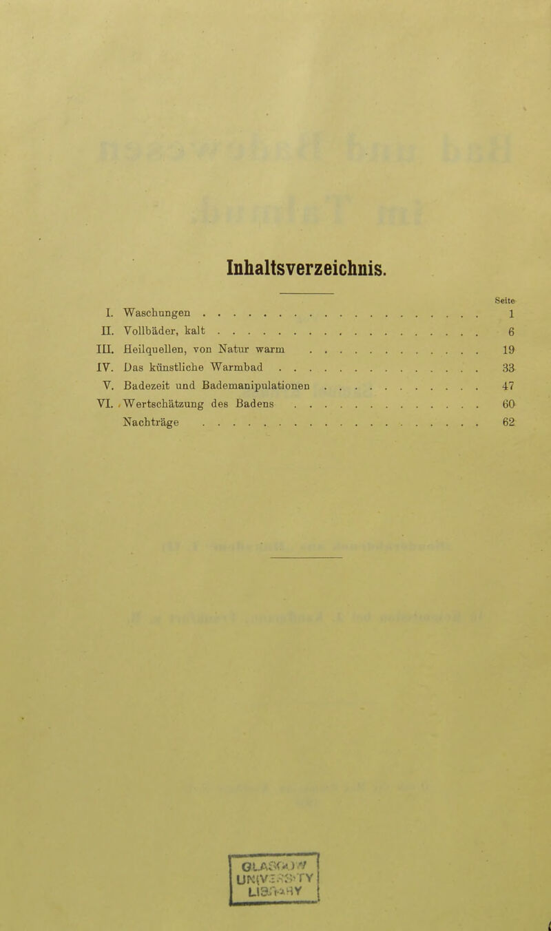 Inhaltsverzeichnis. Seit» I. Waschungen 1 n. Vollbäder, kalt 6 III. Heilquellen, von Natur warm 19 IV. Das künstliche Warmbad 33 V. Badezeit und Bademanipulationen 47 VI. .Wertschätzung des Badens 60 Nachträge 62