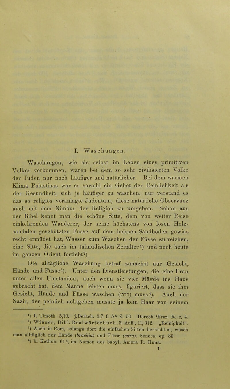 Waschungen, wie sie selbst im Leben eines primitiven Volkes vorkommen, waren bei dem so sehr zivilisierten Volke der Juden nur noch häufiger und natürlicher. Bei dem warmen Klima Palästinas war es sowohl ein Gebot der Reinlichkeit als der Gesundheit, sich je häufiger zu waschen, nur verstand es das so religiös veranlagte Judentum, diese natürliche Observanz auch mit dem Nimbus der Religion zu umgeben. Schon aus der Bibel kennt man die schöne Sitte, dem von weiter Reise einkehrenden Wanderer, der seine höchstens von losen Holz- sandalen geschützten Füsse auf dem heissen Sandboden gewiss recht ermüdet hat, Wasser zum Waschen der Füsse zu reichen, eine Sitte, die auch im talmudischen Zeitalter i) und noch heute im ganzen Orient fortlebt^). Die alltägliche Waschung betraf zunächst nur Gesicht. Hände und Füsse^). Unter den Dienstleistungen, die eine Frau unter allen Umständen, auch wenn sie vier Mägde ins Haus gebracht hat, dem Manne leisten muss, figuriert, dass sie ihm Gesicht, Hände und Füsse waschen (|^n~)) muss 4). Auch der Nazir, der peinlich achtgeben musste ja kein Haar von seinem ») I. Timoth. 5,10. j.Berach. 2,7 f. 5 b Z. 50. Derech 'Erez. R. c. 4. Wiener, Bibl. Realwörterbuch, 3. Aufl., II, 312. „Reinigkeit. ') Auch in Rom, solange dort die einfachen Sitten herrschten, wusch man alltäglich nur Hände (braehia) und Füsse (cura), Seneca, ep. 86. *} b. Kethub. 61»^ im Namen des babyl. Amora R. Huna. 1