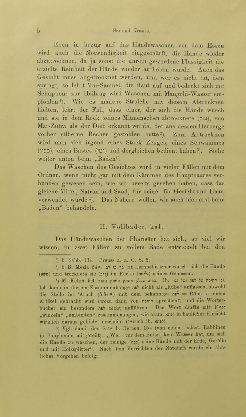 Ebeu in bezug auf das Häudewaschen vor dem Essen wird auch die Notwendigkeit eingeschärft, die Hände wieder abzutrocknen, da ja sonst die unrein gewordene Flüssigkeit die erzielte Reinheit der Hände wieder aufheben würde. Auch das Gesicht muss abgetrocknet werden, und wer es nicht tut, dem springt, so lehrt Mar-Samuel, die Haut auf und bedeckt sich mit Schuppen; zur Heilung wird Waschen mit Maugold-Wasser em- pfohlen 1). Wie es manche Strolche mit diesem Abtrocknen hielten, lehrt der Fall, dass einer, der sich die Hände wusch und sie in dem Rock seines Mitmenschen abtrocknete (3JJ), von Mar-Zutra als der Dieb erkannt wurde, der aus dessen Herberge vorher silberne Becher gestohlen hatte2). Zum Abtrocknen wird man sich irgend eines Stück Zeuges, eines Schwammes (J3D), eines Bastes ('DJ) und dergleichen bedient haben3). Siehe weiter unten beim Baden. Das Waschen des Gesichtes wird in vielen Fällen mit dem Ordnen, wenn nicht gar mit dem Kämmen des Haupthaares ver- bunden gewesen sein, wie wir bereits gesehen haben, dass das gleiche Mittel, Natron und Sand, für beide, für Gesicht und Haar, verwendet wurde '^). Das Nähere wollen wir auch hier erst beim „Baden behandeln. II. Vollbäder, kalt. Das Häudewaschen der Pharisäer hat sich, so viel wir wissen, in zwei Fällen zu vollem Bade entwickelt bei den ') b. Sabb. 134. Preuss a. a. 0. S. 3. b. B. Mezia 24»: m »a la ein Lembeflissener wusch sich die Häade («BD) und trocknete sie (ajj) im Rocke (nc'jj) seines Genossen. M. Kelim 9,4 auji ]'«ßB ]*pva pzw jibd. Ib. <dj bw: nsh hw n5>nn Ich kann in diesem Zusammenhange nB; nicht als „Rübe auffassen, obwohl die Stelle im 'Aruch (5,54a) mit dem bekannten nsh = Rübe in einem Artikel gebracht wird (wozu dann von rrs'nn sprechen?) und die Wörter- bücher ein besonders nah nicht aufführen. Das Wort dürfte mit l/t|DS „wickeln „umbinden zusammenängen, wie aram. Kneh in baulicher Hinsicht wirklich daraus gebildet erscheint ('Aruch ib. nnsh). *) Vgl. damit den Satz b. Berach. 15» (von einem paläst. Rabbinen in Babylonien mitgeteilt): „Wer [vor dem Beten] kein Wasser hat, um sich die Hände zu waschen, der reinige (mp) seine Hände mit der Erde, GeröUe und mit Holzsplitter. Nach dem Verrichten der Notdurft wurde ein ähn- liches Vorgehen befolgt.