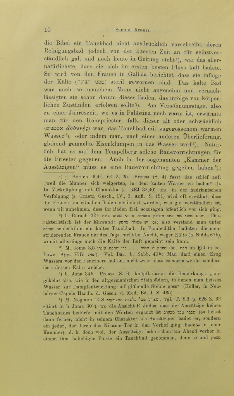 die Bibel ein Tauchbad nicht ausdrücklich vorschreibt, deren Reinigungsbad jedoch von der ältesten Zeit an für selbstver- ständlich galt und noch heute in Geltung steht i), war das aller- natürlichste, dass sie sich im ersten besten Fluss kalt badete. So wird von den BVauen in Galiläa berichtet, dass sie infolge der Kälte (nJ^SJn -»jejd) steril geworden sind. Das kalte Bad war auch so manchem Mann nicht angenehm und vernach- lässigten sie schon darum dieses Baden, das infolge von körper- lichen Zuständen erfolgen sollte'^). Am Versöhnungstage, also zu einer Jahreszeit, wo es in Palästina noch warm ist, erwärmte man für den Hohepriester, falls dieser alt oder schwächlich (D'JtODN dad-ei'fjg) war, das Tauchbad mit zugegossenem warmen Wasser-^), oder indem man, nach einer andei-en Überlieferung, glühend gemachte Eisenklumpen in das Wasser warf**). Natür- lich hat es auf dem Tempelberg solche Badevorrichtungen für die Priester gegeben. Auch in der sogenannten „Kammer der Aussätzigen muss es eine Badevorrichtung gegeben haben 5); ') j. Berach. 3,4f. 6° Z. 25. Preuss (S. 4) fasst das schief auf: „weil die Männer sich weigerten, in dem kalten Wasser zu baden (!). In Verknüpfung mit Chanukka (s. REJ 32,40) und in der hadrianischen Verfolgung (s. Graetz, Gesch., IV., 3. Aufl. S. 191) wird oft erwähnt, dass die Frauen am rituellen Baden gehindert wurden, was gut verständlich ist, wenn wir annehmen, dass ihr Baden frei, sozusagen ölfentlich vor sich ging. -) b. Berach 22a nj>s Dwa it n^>3tan i>'?T'?m ons na «:sd usw. Cha- rakteristisch ist der Einwand: ]'önn n'j'nta ir» »21; also verstand man unter nVaD schlechthin ein kaltes Tauchbad. In Pumbeditha badeten die men- struierenden Frauen nur des Tags, nicht bei Nacht, wegen Kälte (b. Nidda 671^), womit allerdings auch die Kälte der Luft gemeint sein kann. '■') M. Joma 3,5 \r\ys Jisniy n: . . . D'ßn ib )>t;nß (so, ^\sn im Kai in ed. Lowe, Agg. Hifil J<Bn). Vgl. Bar. b. Sabb. 40b: Man darf einen Krug Wassers vor den Feuerherd halten, nicht zwar, dass es warm werde, sondern dass dessen Kälte weiche. ■') b. Jona 34b. Preuss (S. 6) knüpft daran die Bemerkung: „um- gekehi't also, wie in den altgermanischen Steinbädern, in denen man heisses Wasser zur Dampfentwicklung auf glühende Steine goss (Höfier, in Neu- bm-ger-Pagels Handb. d. üesch. d. Med. Bd. I, S. 465). M. Neg'aim 14,8 □«vusen Kwbz ba pisoi, vgl. T. 8,9 p. 628 Z. 32 zitiert in b. Joma 30iJ), wo die Ansicht R. Judas, dass der Aussätzige keines Tauchbades bedürfe, mit den Worten ergänzt ist anpe jaa (es heisst dann ferner, nicht in seinem Charakter als Aussätziger badet er, sondern ein jeder, der durch das Nikanor-Tor in den Vorhof ging, badete in jener Kammer), d. h. doch wol, der Aussätzige habe schon am Abend vorher in einem ihm beliebigen Flusse ein Tauchbad genommen, denn 2t und yt^na